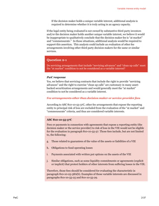 Variable interest entity model
PwC 2-37
If the decision maker holds a unique variable interest, additional analysis is
required to determine whether it is truly acting in an agency capacity.
If the legal entity being evaluated is not owned by substantive third party investors
and/or the decision maker holds another unique variable interest, we believe it would
be inappropriate to qualitatively conclude that the decision maker fee is “at market”
and “commensurate.” In those situations, additional analysis would be required to
support this assertion. This analysis could include an evaluation of other fee
arrangements involving other third party decision makers for the same or similar
services.
Question 2-1
Do servicing arrangements that include “servicing advances” and “clean up calls” meet
the “at market” condition to not be considered as a variable interest?
PwC response
Yes, we believe that servicing contracts that include the right to provide “servicing
advances” and the right to exercise “clean up calls” are customary in many asset-
backed securitization arrangements and would generally meet the “at market”
condition to not be considered as a variable interest.
Fee arrangements other than decision maker or service provider fees
According to ASC 810-10-55-37C, other fee arrangements that expose the reporting
entity to principal risk of loss are excluded from the evaluation of the “at market” and
“commensurate” criteria, and thus are considered variable interests.
ASC 810-10-55-37C
Fees or payments in connection with agreements that expose a reporting entity (the
decision maker or the service provider) to risk of loss in the VIE would not be eligible
for the evaluation in paragraph 810-10-55-37. Those fees include, but are not limited
to, the following:
g. Those related to guarantees of the value of the assets or liabilities of a VIE
h. Obligations to fund operating losses
i. Payments associated with written put options on the assets of the VIE
j. Similar obligations, such as some liquidity commitments or agreements (explicit
or implicit) that protect holders of other interests from suffering losses in the VIE.
Therefore, those fees should be considered for evaluating the characteristic in
paragraph 810-10-25-38A(b). Examples of those variable interests are discussed in
paragraphs 810-10-55-25 and 810-10-55-29.
 