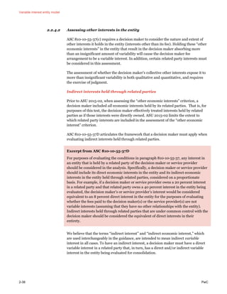 Variable interest entity model
2-38 PwC
2.2.4.2 Assessing other interests in the entity
ASC 810-10-55-37(c) requires a decision maker to consider the nature and extent of
other interests it holds in the entity (interests other than its fee). Holding these “other
economic interests” in the entity that result in the decision maker absorbing more
than an insignificant amount of variability will cause the decision maker fee
arrangement to be a variable interest. In addition, certain related party interests must
be considered in this assessment.
The assessment of whether the decision maker’s collective other interests expose it to
more than insignificant variability is both qualitative and quantitative, and requires
the exercise of judgment.
Indirect interests held through related parties
Prior to ASU 2015-02, when assessing the “other economic interests” criterion, a
decision maker included all economic interests held by its related parties. That is, for
purposes of this test, the decision maker effectively treated interests held by related
parties as if those interests were directly owned. ASU 2015-02 limits the extent to
which related party interests are included in the assessment of the “other economic
interest” criterion.
ASC 810-10-55-37D articulates the framework that a decision maker must apply when
evaluating indirect interests held through related parties.
Excerpt from ASC 810-10-55-37D
For purposes of evaluating the conditions in paragraph 810-10-55-37, any interest in
an entity that is held by a related party of the decision maker or service provider
should be considered in the analysis. Specifically, a decision maker or service provider
should include its direct economic interests in the entity and its indirect economic
interests in the entity held through related parties, considered on a proportionate
basis. For example, if a decision maker or service provider owns a 20 percent interest
in a related party and that related party owns a 40 percent interest in the entity being
evaluated, the decision maker’s or service provider’s interest would be considered
equivalent to an 8 percent direct interest in the entity for the purposes of evaluating
whether the fees paid to the decision maker(s) or the service provider(s) are not
variable interests (assuming that they have no other relationships with the entity).
Indirect interests held through related parties that are under common control with the
decision maker should be considered the equivalent of direct interests in their
entirety.
We believe that the terms “indirect interest” and “indirect economic interest,” which
are used interchangeably in the guidance, are intended to mean indirect variable
interest in all cases. To have an indirect interest, a decision maker must have a direct
variable interest in a related party that, in turn, has a direct and/or indirect variable
interest in the entity being evaluated for consolidation.
 