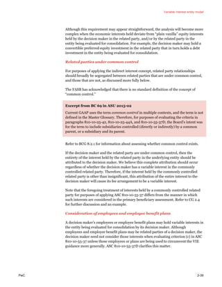 Variable interest entity model
PwC 2-39
Although this requirement may appear straightforward, the analysis will become more
complex when the economic interests held deviate from “plain vanilla” equity interests
held by the decision maker in the related party, and/or by the related party in the
entity being evaluated for consolidation. For example, the decision maker may hold a
convertible preferred equity investment in the related party that in turn holds a debt
investment in the entity being evaluated for consolidation.
Related parties under common control
For purposes of applying the indirect interest concept, related party relationships
should broadly be segregated between related parties that are under common control,
and those that are not, as discussed more fully below.
The FASB has acknowledged that there is no standard definition of the concept of
“common control.”
Excerpt from BC 69 in ASU 2015-02
Current GAAP uses the term common control in multiple contexts, and the term is not
defined in the Master Glossary. Therefore, for purposes of evaluating the criteria in
paragraphs 810-10-25-42, 810-10-25-44A, and 810-10-55-37D, the Board’s intent was
for the term to include subsidiaries controlled (directly or indirectly) by a common
parent, or a subsidiary and its parent.
Refer to BCG 8.2.1 for information about assessing whether common control exists.
If the decision maker and the related party are under common control, then the
entirety of the interest held by the related party in the underlying entity should be
attributed to the decision maker. We believe this complete attribution should occur
regardless of whether the decision maker has a variable interest in the commonly
controlled related party. Therefore, if the interest held by the commonly controlled
related party is other than insignificant, this attribution of the entire interest to the
decision maker will cause its fee arrangement to be a variable interest.
Note that the foregoing treatment of interests held by a commonly controlled related
party for purposes of applying ASC 810-10-55-37 differs from the manner in which
such interests are considered in the primary beneficiary assessment. Refer to CG 2.4
for further discussion and an example.
Consideration of employees and employee benefit plans
A decision maker’s employees or employee benefit plans may hold variable interests in
the entity being evaluated for consolidation by its decision maker. Although
employees and employee benefit plans may be related parties of a decision maker, the
decision maker need not consider those interests when evaluating criterion (c) in ASC
810-10-55-37 unless those employees or plans are being used to circumvent the VIE
guidance more generally. ASC 810-10-55-37D clarifies this matter.
 