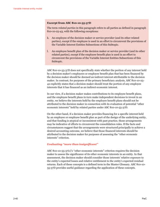 Variable interest entity model
2-40 PwC
Excerpt from ASC 810-10-55-37D
The term related parties in this paragraph refers to all parties as defined in paragraph
810-10-25-43, with the following exceptions:
k. An employee of the decision maker or service provider (and its other related
parties), except if the employee is used in an effort to circumvent the provisions of
the Variable Interest Entities Subsections of this Subtopic.
l. An employee benefit plan of the decision maker or service provider (and its other
related parties), except if the employee benefit plan is used in an effort to
circumvent the provisions of the Variable Interest Entities Subsections of this
Subtopic.
ASC 810-10-55-37D does not specifically state whether the portion of any interest held
by a decision maker’s employees or employee benefit plan that has been financed by
the decision maker should be deemed an indirect interest attributable to the decision
maker. In contrast, for purposes of the primary beneficiary analysis, ASC 810-10-25-
42 explicitly states that a decision maker should treat the portion of any employee
interests that it has financed as an indirect economic interest.
In our view, if a decision maker makes contributions to its employee benefit plans,
and the employee benefit plans in turn make independent decisions to invest in an
entity, we believe the interests held by the employee benefit plans should not be
attributed to the decision maker in connection with its evaluation of potential “other
economic interests” held by related parties under ASC 810-10-55-37D.
On the other hand, if a decision maker provides financing for a specific interest held
by an employee or employee benefit plan as part of the design of the underlying entity,
and that funding is atypical or inconsistent with past practice, those arrangements
may be indicative of efforts to circumvent the consolidation rules. If the facts and
circumstances suggest that the arrangements were structured principally to achieve a
desired accounting outcome, we believe that those financed interests should be
attributed to the decision maker for purposes of assessing the “other economic
interests” criterion.
Evaluating “more than insignificant”
ASC 810-10-55-37(c)’s “other economic interests” criterion requires the decision
maker to assess the significance of its other economic interests in an entity. In that
assessment, the decision maker should consider those interests’ relative exposure to
the entity’s expected losses and relative entitlement to the entity’s expected residual
returns. Each of these concepts is a defined term in the Master Glossary. ASC 810-10-
55-37D provides useful guidance regarding the application of these concepts.
 