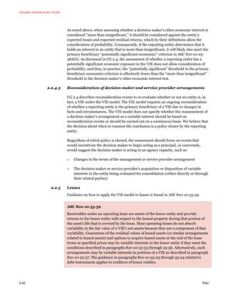 Variable interest entity model
2-42 PwC
As noted above, when assessing whether a decision maker’s other economic interest is
considered “more than insignificant,” it should be considered against the entity’s
expected losses and expected residual returns, which by their definitions allow the
consideration of probability. Consequently, if the reporting entity determines that it
holds an interest in an entity that is more than insignificant, it will likely also meet the
primary beneficiary “potentially significant economics” criterion in ASC 810-10-25-
38A(b). As discussed in CG 2.4, the assessment of whether a reporting entity has a
potentially significant economic exposure in the VIE does not allow consideration of
probability, and thus, in practice, the “potentially significant” threshold in the primary
beneficiary economics criterion is effectively lower than the “more than insignificant”
threshold in the decision maker’s other economic interest test.
2.2.4.3 Reconsideration of decision maker and service provider arrangements
CG 2.4 describes reconsideration events to re-evaluate whether or not an entity is, in
fact, a VIE under the VIE model. The VIE model requires an ongoing reconsideration
of whether a reporting entity is the primary beneficiary of a VIE due to changes in
facts and circumstances. The VIE model does not specify whether the reassessment of
a decision maker’s arrangement as a variable interest should be based on
reconsideration events or should be carried out on a continuous basis. We believe that
the decision about when to reassess the conclusion is a policy choice by the reporting
entity.
Regardless of which policy is elected, the assessment should focus on events that
would incentivize the decision maker to begin acting as a principal, or conversely,
would suggest the decision maker is acting in an agency capacity, such as:
□ Changes in the terms of the management or service provider arrangement
□ The decision maker or service provider’s acquisition or disposition of variable
interests in the entity being evaluated for consolidation (either directly or through
their related parties)
2.2.5 Leases
Guidance on how to apply the VIE model to leases is found in ASC 810-10-55-39.
ASC 810-10-55-39
Receivables under an operating lease are assets of the lessor entity and provide
returns to the lessor entity with respect to the leased property during that portion of
the asset’s life that is covered by the lease. Most operating leases do not absorb
variability in the fair value of a VIE’s net assets because they are a component of that
variability. Guarantees of the residual values of leased assets (or similar arrangements
related to leased assets) and options to acquire leased assets at the end of the lease
terms at specified prices may be variable interests in the lessor entity if they meet the
conditions described in paragraphs 810-10-25-55 through 25-56. Alternatively, such
arrangements may be variable interests in portions of a VIE as described in paragraph
810-10-25-57. The guidance in paragraphs 810-10-55-23 through 55-24 related to
debt instruments applies to creditors of lessor entities.
 
