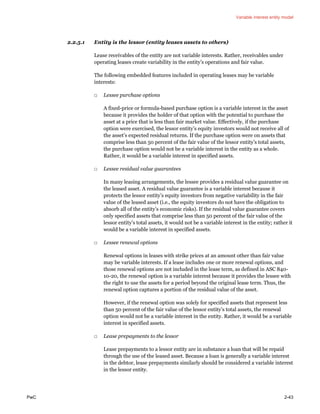 Variable interest entity model
PwC 2-43
2.2.5.1 Entity is the lessor (entity leases assets to others)
Lease receivables of the entity are not variable interests. Rather, receivables under
operating leases create variability in the entity’s operations and fair value.
The following embedded features included in operating leases may be variable
interests:
□ Lessee purchase options
A fixed-price or formula-based purchase option is a variable interest in the asset
because it provides the holder of that option with the potential to purchase the
asset at a price that is less than fair market value. Effectively, if the purchase
option were exercised, the lessor entity’s equity investors would not receive all of
the asset’s expected residual returns. If the purchase option were on assets that
comprise less than 50 percent of the fair value of the lessor entity’s total assets,
the purchase option would not be a variable interest in the entity as a whole.
Rather, it would be a variable interest in specified assets.
□ Lessee residual value guarantees
In many leasing arrangements, the lessee provides a residual value guarantee on
the leased asset. A residual value guarantee is a variable interest because it
protects the lessor entity’s equity investors from negative variability in the fair
value of the leased asset (i.e., the equity investors do not have the obligation to
absorb all of the entity’s economic risks). If the residual value guarantee covers
only specified assets that comprise less than 50 percent of the fair value of the
lessor entity’s total assets, it would not be a variable interest in the entity; rather it
would be a variable interest in specified assets.
□ Lessee renewal options
Renewal options in leases with strike prices at an amount other than fair value
may be variable interests. If a lease includes one or more renewal options, and
those renewal options are not included in the lease term, as defined in ASC 840-
10-20, the renewal option is a variable interest because it provides the lessee with
the right to use the assets for a period beyond the original lease term. Thus, the
renewal option captures a portion of the residual value of the asset.
However, if the renewal option was solely for specified assets that represent less
than 50 percent of the fair value of the lessor entity’s total assets, the renewal
option would not be a variable interest in the entity. Rather, it would be a variable
interest in specified assets.
□ Lease prepayments to the lessor
Lease prepayments to a lessor entity are in substance a loan that will be repaid
through the use of the leased asset. Because a loan is generally a variable interest
in the debtor, lease prepayments similarly should be considered a variable interest
in the lessor entity.
 