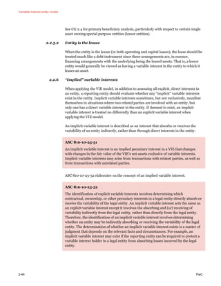 Variable interest entity model
2-44 PwC
See CG 2.4 for primary beneficiary analysis, particularly with respect to certain single
asset owning special purpose entities (lessor entities).
2.2.5.2 Entity is the lessee
When the entity is the lessee (in both operating and capital leases), the lease should be
treated much like a debt instrument since these arrangements are, in essence,
financing arrangements with the underlying being the leased assets. That is, a lessor
entity would generally be viewed as having a variable interest in the entity to which it
leases an asset.
2.2.6 “Implied” variable interests
When applying the VIE model, in addition to assessing all explicit, direct interests in
an entity, a reporting entity should evaluate whether any “implicit” variable interests
exist in the entity. Implicit variable interests sometimes, but not exclusively, manifest
themselves in situations where two related parties are involved with an entity, but
only one has a direct variable interest in the entity. If deemed to exist, an implicit
variable interest is treated no differently than an explicit variable interest when
applying the VIE model.
An implicit variable interest is described as an interest that absorbs or receives the
variability of an entity indirectly, rather than through direct interests in the entity.
ASC 810-10-25-51
An implicit variable interest is an implied pecuniary interest in a VIE that changes
with changes in the fair value of the VIE’s net assets exclusive of variable interests.
Implicit variable interests may arise from transactions with related parties, as well as
from transactions with unrelated parties.
ASC 810-10-25-52 elaborates on the concept of an implied variable interest.
ASC 810-10-25-52
The identification of explicit variable interests involves determining which
contractual, ownership, or other pecuniary interests in a legal entity directly absorb or
receive the variability of the legal entity. An implicit variable interest acts the same as
an explicit variable interest except it involves the absorbing and (or) receiving of
variability indirectly from the legal entity, rather than directly from the legal entity.
Therefore, the identification of an implicit variable interest involves determining
whether an entity may be indirectly absorbing or receiving the variability of the legal
entity. The determination of whether an implicit variable interest exists is a matter of
judgment that depends on the relevant facts and circumstances. For example, an
implicit variable interest may exist if the reporting entity can be required to protect a
variable interest holder in a legal entity from absorbing losses incurred by the legal
entity.
 