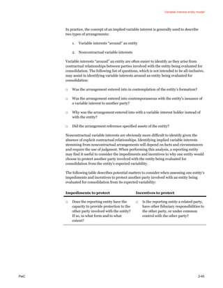 Variable interest entity model
PwC 2-45
In practice, the concept of an implied variable interest is generally used to describe
two types of arrangements:
1. Variable interests “around” an entity
2. Noncontractual variable interests
Variable interests “around” an entity are often easier to identify as they arise from
contractual relationships between parties involved with the entity being evaluated for
consolidation. The following list of questions, which is not intended to be all-inclusive,
may assist in identifying variable interests around an entity being evaluated for
consolidation:
□ Was the arrangement entered into in contemplation of the entity’s formation?
□ Was the arrangement entered into contemporaneous with the entity’s issuance of
a variable interest to another party?
□ Why was the arrangement entered into with a variable interest holder instead of
with the entity?
□ Did the arrangement reference specified assets of the entity?
Noncontractual variable interests are obviously more difficult to identify given the
absence of explicit contractual relationships. Identifying implied variable interests
stemming from noncontractual arrangements will depend on facts and circumstances
and require the use of judgment. When performing this analysis, a reporting entity
may find it useful to consider the impediments and incentives to why one entity would
choose to protect another party involved with the entity being evaluated for
consolidation from the entity’s expected variability.
The following table describes potential matters to consider when assessing one entity’s
impediments and incentives to protect another party involved with an entity being
evaluated for consolidation from its expected variability:
Impediments to protect Incentives to protect
□ Does the reporting entity have the
capacity to provide protection to the
other party involved with the entity?
If so, in what form and to what
extent?
□ Is the reporting entity a related party,
have other fiduciary responsibilities to
the other party, or under common
control with the other party?
 
