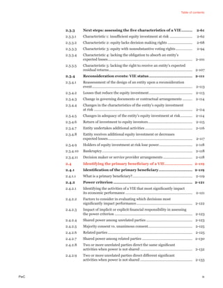 Table of contents
PwC ix
2.3.3 Next steps: assessing the ﬁve characteristics of a VIE......... 2-61
2.3.3.1 Characteristic 1: insufﬁcient equity investment at risk ....................... 2-62
2.3.3.2 Characteristic 2: equity lacks decision making rights ......................... 2-68
2.3.3.3 Characteristic 3: equity with nonsubstantive voting rights................. 2-94
2.3.3.4 Characteristic 4: lacking the obligation to absorb an entity’s
expected losses...................................................................................... 2-101
2.3.3.5 Characteristic 5: lacking the right to receive an entity’s expected
residual returns..................................................................................... 2-107
2.3.4 Reconsideration events: VIE status .................................... 2-111
2.3.4.1 Reassessment of the design of an entity upon a reconsideration
event...................................................................................................... 2-113
2.3.4.2 Losses that reduce the equity investment............................................ 2-113
2.3.4.3 Change in governing documents or contractual arrangements .......... 2-114
2.3.4.4 Changes in the characteristics of the entity’s equity investment
at risk .................................................................................................... 2-114
2.3.4.5 Changes in adequacy of the entity’s equity investment at risk............ 2-114
2.3.4.6 Return of investment to equity investors............................................. 2-115
2.3.4.7 Entity undertakes additional activities ................................................ 2-116
2.3.4.8 Entity receives additional equity investment or decreases
expected losses...................................................................................... 2-117
2.3.4.9 Holders of equity investment at risk lose power.................................. 2-118
2.3.4.10 Bankruptcy............................................................................................ 2-118
2.3.4.11 Decision maker or service provider arrangements.............................. 2-118
2.4 Identifying the primary beneﬁciary of a VIE....................... 2-119
2.4.1 Identiﬁcation of the primary beneﬁciary............................ 2-119
2.4.1.1 What is a primary beneﬁciary?............................................................. 2-119
2.4.2 Power criterion .................................................................. 2-121
2.4.2.1 Identifying the activities of a VIE that most signiﬁcantly impact
its economic performance .................................................................... 2-121
2.4.2.2 Factors to consider in evaluating which decisions most
signiﬁcantly impact performance......................................................... 2-122
2.4.2.3 Impact of implicit or explicit ﬁnancial responsibility in assessing
the power criterion ............................................................................... 2-123
2.4.2.4 Shared power among unrelated parties ............................................... 2-123
2.4.2.5 Majority consent vs. unanimous consent............................................. 2-125
2.4.2.6 Related parties...................................................................................... 2-125
2.4.2.7 Shared power among related parties ................................................... 2-130
2.4.2.8 Two or more unrelated parties direct the same signiﬁcant
activities when power is not shared ..................................................... 2-132
2.4.2.9 Two or more unrelated parties direct different signiﬁcant
activities when power is not shared ..................................................... 2-133
 