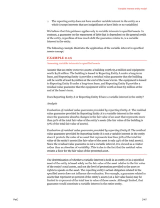 Variable interest entity model
PwC 2-47
□ The reporting entity does not have another variable interest in the entity as a
whole (except interests that are insignificant or have little or no variability)
We believe that this guidance applies only to variable interests in specified assets. In
contrast, a guarantee on the repayment of debt that is dependent on the general credit
of the entity, regardless of how much debt the guarantee relates to, is a variable
interest in the entity.
The following example illustrates the application of the variable interest in specified
assets concept.
EXAMPLE 2-10
Assessing variable interests in specified assets
Assume that an entity owns two assets: a building worth $5.2 million and equipment
worth $4.8 million. The building is leased to Reporting Entity A under a long-term
lease, and Reporting Entity A provides a residual value guarantee that the building
will be worth at least $4 million at the end of the lease’s term. The equipment is leased
to Reporting Entity B under a long-term lease, and Reporting Entity B provides a
residual value guarantee that the equipment will be worth at least $3 million at the
end of the lease’s term.
Does Reporting Entity A or Reporting Entity B have a variable interest in the entity?
Analysis
Evaluation of residual value guarantee provided by reporting Entity A: The residual
value guarantee provided by Reporting Entity A is a variable interest in the entity
since the guarantee absorbs changes in the fair value of an asset that represents more
than 50% of the total fair value of the entity’s assets (the fair value of the building is
57% of the total fair value of assets).
Evaluation of residual value guarantee provided by reporting Entity B: The residual
value guarantee provided by Reporting Entity B is not a variable interest in the entity
since it protects the value of an asset that represents less than 50% of the total fair
value of the entity’s assets (the fair value of the asset is only 43% of the total assets).
Since the residual value guarantee is not a variable interest, it is viewed as a creator
rather than an absorber of variability. This is due to the fact that the residual value
creates a floor for the fair value of the protected asset.
The determination of whether a variable interest is held in an entity or in a specified
asset of the entity is based solely on the fair value of the asset relative to the fair value
of the entity’s total assets, and not the level of protection provided to the asset or
rights to upside on the asset. The reporting entity’s actual obligation related to the
specified assets does not influence the evaluation. For example, a guarantee related to
assets that represent 90 percent of the entity’s assets (on a fair value basis) may be
limited to 10 percent of the total loss in value of those assets. Although limited, that
guarantee would constitute a variable interest in the entire entity.
 