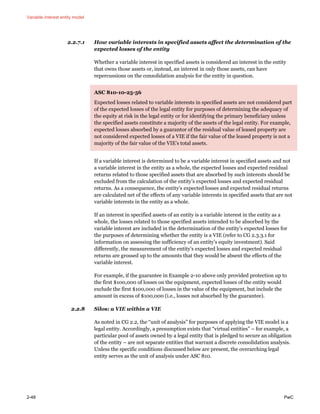 Variable interest entity model
2-48 PwC
2.2.7.1 How variable interests in specified assets affect the determination of the
expected losses of the entity
Whether a variable interest in specified assets is considered an interest in the entity
that owns those assets or, instead, an interest in only those assets, can have
repercussions on the consolidation analysis for the entity in question.
ASC 810-10-25-56
Expected losses related to variable interests in specified assets are not considered part
of the expected losses of the legal entity for purposes of determining the adequacy of
the equity at risk in the legal entity or for identifying the primary beneficiary unless
the specified assets constitute a majority of the assets of the legal entity. For example,
expected losses absorbed by a guarantor of the residual value of leased property are
not considered expected losses of a VIE if the fair value of the leased property is not a
majority of the fair value of the VIE’s total assets.
If a variable interest is determined to be a variable interest in specified assets and not
a variable interest in the entity as a whole, the expected losses and expected residual
returns related to those specified assets that are absorbed by such interests should be
excluded from the calculation of the entity’s expected losses and expected residual
returns. As a consequence, the entity’s expected losses and expected residual returns
are calculated net of the effects of any variable interests in specified assets that are not
variable interests in the entity as a whole.
If an interest in specified assets of an entity is a variable interest in the entity as a
whole, the losses related to those specified assets intended to be absorbed by the
variable interest are included in the determination of the entity’s expected losses for
the purposes of determining whether the entity is a VIE (refer to CG 2.3.3.1 for
information on assessing the sufficiency of an entity’s equity investment). Said
differently, the measurement of the entity’s expected losses and expected residual
returns are grossed up to the amounts that they would be absent the effects of the
variable interest.
For example, if the guarantee in Example 2-10 above only provided protection up to
the first $100,000 of losses on the equipment, expected losses of the entity would
exclude the first $100,000 of losses in the value of the equipment, but include the
amount in excess of $100,000 (i.e., losses not absorbed by the guarantee).
2.2.8 Silos: a VIE within a VIE
As noted in CG 2.2, the “unit of analysis” for purposes of applying the VIE model is a
legal entity. Accordingly, a presumption exists that “virtual entities” – for example, a
particular pool of assets owned by a legal entity that is pledged to secure an obligation
of the entity – are not separate entities that warrant a discrete consolidation analysis.
Unless the specific conditions discussed below are present, the overarching legal
entity serves as the unit of analysis under ASC 810.
 