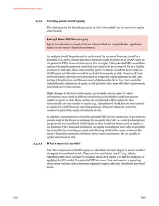 Variable interest entity model
2-52 PwC
2.3.2 Starting point: GAAP equity
The starting point for identifying equity at risk is the capital that is reported as equity
under GAAP.
Excerpt from ASC 810-10-15-14
Equity investments in a legal entity are interests that are required to be reported as
equity in that entity’s financial statements.
An analysis should be performed to understand the nature of interests issued by a
potential VIE, and to ensure that those interests would be reported as GAAP equity in
the potential VIE’s financial statements. For example, if the potential VIE issued date-
certain redeemable preferred stock that was required to be accounted for as a liability
pursuant to ASC 480, those interests (the preferred stock) would not be recorded as
GAAP equity and therefore would be excluded from equity at risk. However, if those
preferred equity interests were presented as temporary equity pursuant to ASC 480-
10-S99, Classification and Measurement of Redeemable Securities, they would be
included in the calculation of equity at risk provided they meet all of the requirements
described later in this section.
Slight changes in the form of the equity, particularly certain preferred stock
investments, may result in different conclusions as to whether such instruments
qualify as equity at risk. Many entities are established with investments that
economically are very similar to equity (e.g., subordinated debt), but are not reported
as equity for GAAP financial reporting purposes. These investments cannot be
considered part of the equity investment at risk.
In addition, commitments to fund the potential VIE’s future operations or promises to
provide cash in the future in exchange for an equity interest (i.e., a stock subscription)
are generally not considered GAAP equity as they would not be reported as equity in
the potential VIE’s financial statements. An equity subscription receivable is generally
accounted for by recording an equal and offsetting debit in the equity section of the
entity’s financial statements, therefore, these equity investments do not qualify as
equity investment at risk.
2.3.2.1 What’s next: is it at risk?
After the components of GAAP equity are identified, the next step is to assess whether
the equity is considered at risk. There are four conditions (see CG 2.3.1) that a
reporting entity must consider to conclude that GAAP equity is at risk for purposes of
applying the VIE model. If a potential VIE has more than one investor, a reporting
entity must evaluate each investment separately against the four conditions described
below.
 