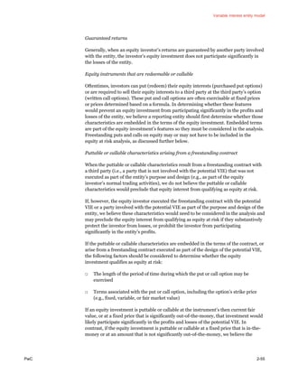 Variable interest entity model
PwC 2-55
Guaranteed returns
Generally, when an equity investor’s returns are guaranteed by another party involved
with the entity, the investor’s equity investment does not participate significantly in
the losses of the entity.
Equity instruments that are redeemable or callable
Oftentimes, investors can put (redeem) their equity interests (purchased put options)
or are required to sell their equity interests to a third party at the third party’s option
(written call options). These put and call options are often exercisable at fixed prices
or prices determined based on a formula. In determining whether these features
would prevent an equity investment from participating significantly in the profits and
losses of the entity, we believe a reporting entity should first determine whether those
characteristics are embedded in the terms of the equity investment. Embedded terms
are part of the equity investment’s features so they must be considered in the analysis.
Freestanding puts and calls on equity may or may not have to be included in the
equity at risk analysis, as discussed further below.
Puttable or callable characteristics arising from a freestanding contract
When the puttable or callable characteristics result from a freestanding contract with
a third party (i.e., a party that is not involved with the potential VIE) that was not
executed as part of the entity’s purpose and design (e.g., as part of the equity
investor’s normal trading activities), we do not believe the puttable or callable
characteristics would preclude that equity interest from qualifying as equity at risk.
If, however, the equity investor executed the freestanding contract with the potential
VIE or a party involved with the potential VIE as part of the purpose and design of the
entity, we believe these characteristics would need to be considered in the analysis and
may preclude the equity interest from qualifying as equity at risk if they substantively
protect the investor from losses, or prohibit the investor from participating
significantly in the entity’s profits.
If the puttable or callable characteristics are embedded in the terms of the contract, or
arise from a freestanding contract executed as part of the design of the potential VIE,
the following factors should be considered to determine whether the equity
investment qualifies as equity at risk:
□ The length of the period of time during which the put or call option may be
exercised
□ Terms associated with the put or call option, including the option’s strike price
(e.g., fixed, variable, or fair market value)
If an equity investment is puttable or callable at the instrument’s then current fair
value, or at a fixed price that is significantly out-of-the-money, that investment would
likely participate significantly in the profits and losses of the potential VIE. In
contrast, if the equity investment is puttable or callable at a fixed price that is in-the-
money or at an amount that is not significantly out-of-the-money, we believe the
 