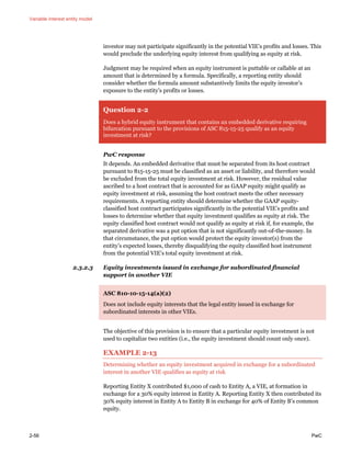 Variable interest entity model
2-56 PwC
investor may not participate significantly in the potential VIE’s profits and losses. This
would preclude the underlying equity interest from qualifying as equity at risk.
Judgment may be required when an equity instrument is puttable or callable at an
amount that is determined by a formula. Specifically, a reporting entity should
consider whether the formula amount substantively limits the equity investor’s
exposure to the entity’s profits or losses.
Question 2-2
Does a hybrid equity instrument that contains an embedded derivative requiring
bifurcation pursuant to the provisions of ASC 815-15-25 qualify as an equity
investment at risk?
PwC response
It depends. An embedded derivative that must be separated from its host contract
pursuant to 815-15-25 must be classified as an asset or liability, and therefore would
be excluded from the total equity investment at risk. However, the residual value
ascribed to a host contract that is accounted for as GAAP equity might qualify as
equity investment at risk, assuming the host contract meets the other necessary
requirements. A reporting entity should determine whether the GAAP equity-
classified host contract participates significantly in the potential VIE’s profits and
losses to determine whether that equity investment qualifies as equity at risk. The
equity classified host contract would not qualify as equity at risk if, for example, the
separated derivative was a put option that is not significantly out-of-the-money. In
that circumstance, the put option would protect the equity investor(s) from the
entity’s expected losses, thereby disqualifying the equity classified host instrument
from the potential VIE’s total equity investment at risk.
2.3.2.3 Equity investments issued in exchange for subordinated financial
support in another VIE
ASC 810-10-15-14(a)(2)
Does not include equity interests that the legal entity issued in exchange for
subordinated interests in other VIEs.
The objective of this provision is to ensure that a particular equity investment is not
used to capitalize two entities (i.e., the equity investment should count only once).
EXAMPLE 2-13
Determining whether an equity investment acquired in exchange for a subordinated
interest in another VIE qualifies as equity at risk
Reporting Entity X contributed $1,000 of cash to Entity A, a VIE, at formation in
exchange for a 30% equity interest in Entity A. Reporting Entity X then contributed its
30% equity interest in Entity A to Entity B in exchange for 40% of Entity B’s common
equity.
 