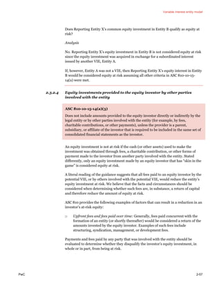 Variable interest entity model
PwC 2-57
Does Reporting Entity X’s common equity investment in Entity B qualify as equity at
risk?
Analysis
No. Reporting Entity X’s equity investment in Entity B is not considered equity at risk
since the equity investment was acquired in exchange for a subordinated interest
issued by another VIE, Entity A.
If, however, Entity A was not a VIE, then Reporting Entity X’s equity interest in Entity
B would be considered equity at risk assuming all other criteria in ASC 810-10-15-
14(a) were met.
2.3.2.4 Equity investments provided to the equity investor by other parties
involved with the entity
ASC 810-10-15-14(a)(3)
Does not include amounts provided to the equity investor directly or indirectly by the
legal entity or by other parties involved with the entity (for example, by fees,
charitable contributions, or other payments), unless the provider is a parent,
subsidiary, or affiliate of the investor that is required to be included in the same set of
consolidated financial statements as the investor.
An equity investment is not at risk if the cash (or other assets) used to make the
investment was obtained through fees, a charitable contribution, or other forms of
payment made to the investor from another party involved with the entity. Stated
differently, only an equity investment made by an equity investor that has “skin in the
game” is considered equity at risk.
A literal reading of the guidance suggests that all fees paid to an equity investor by the
potential VIE, or by others involved with the potential VIE, would reduce the entity’s
equity investment at risk. We believe that the facts and circumstances should be
considered when determining whether such fees are, in substance, a return of capital
and therefore reduce the amount of equity at risk.
ASC 810 provides the following examples of factors that can result in a reduction in an
investor’s at-risk equity:
□ Upfront fees and fees paid over time: Generally, fees paid concurrent with the
formation of an entity (or shortly thereafter) would be considered a return of the
amounts invested by the equity investor. Examples of such fees include
structuring, syndication, management, or development fees.
Payments and fees paid by any party that was involved with the entity should be
evaluated to determine whether they disqualify the investor’s equity investment, in
whole or in part, from being at risk.
 