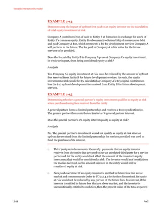 Variable interest entity model
2-58 PwC
EXAMPLE 2-14
Demonstrating the impact of upfront fees paid to an equity investor on the calculation
of total equity investment at risk
Company A contributed $15 of cash to Entity B at formation in exchange for 100% of
Entity B’s common equity. Entity B subsequently obtained $85 of nonrecourse debt
and paid Company A $10, which represents a fee for development services Company A
will perform in the future. The fee paid to Company A is fair value for the future
services to be provided.
Does the fee paid by Entity B to Company A prevent Company A’s equity investment,
in whole or in part, from being considered equity at risk?
Analysis
Yes. Company A’s equity investment at risk must be reduced by the amount of upfront
fees received from Entity B for future development services. As such, the equity
investment at risk would be $5, calculated as Company A’s $15 capital contribution
less the $10 upfront development fee received from Entity B for future development
services.
EXAMPLE 2-15
Determining whether a general partner’s equity investment qualifies as equity at risk
when purchased using fees received from the entity
A general partner forms a limited partnership and receives a $100 syndication fee.
The general partner then contributes $10 for a 1% general partner interest.
Does the general partner’s 1% equity interest qualify as equity at risk?
Analysis
No. The general partner’s investment would not qualify as equity at risk since an
upfront fee received from the limited partnership for services provided was used to
fund the purchase of its interest.
□ Third party reimbursements: Generally, payments that an equity investor
receives from the entity that are used to pay an unrelated third party for a service
performed for the entity would not affect the amount of the investor’s equity
investment that would be considered at risk. The investor would not benefit from
the monies received, so the amount invested in the entity would still be
considered equity at risk.
□ Fees paid over time: If an equity investor is entitled to future fees that are at
market and commensurate (refer to CG 2.2.4.1 for further discussion), its equity
at risk would not be reduced by any portion of the future fees. In contrast, if the
investor is entitled to future fees that are above market, and the investor is
unconditionally entitled to such fees, then the present value of the total expected
 