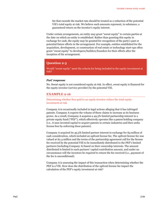 Variable interest entity model
PwC 2-59
fee that exceeds the market rate should be treated as a reduction of the potential
VIE’s total equity at risk. We believe such amounts represent, in substance, a
guaranteed return on the investor’s equity interest.
Under certain arrangements, an entity may grant “sweat equity” to certain parties at
the date on which an entity is established. Rather than granting this equity in
exchange for cash, the equity may be granted for recognition of the party’s past or
potential future efforts in the arrangement. For example, entities established for the
acquisition, development, or construction of real estate or technology start-ups often
grant “sweat equity” to developers/builders/founders for their efforts after the
inception of the arrangement.
Question 2-3
Would “sweat equity” meet the criteria for being included in the equity investment at
risk?
PwC response
No. Sweat equity is not considered equity at risk. In effect, sweat equity is financed for
the equity investor (service provider) by the potential VIE.
EXAMPLE 2-16
Determining whether fees paid to an equity investor reduce the total equity
investment at risk
Company A is occasionally included in legal actions alleging that it has infringed
patents. Company A expects the volume of these claims to increase as its business
grows. As a result, Company A acquires a 49.5% limited partnership interest in a
private equity fund (“PEF”), which effectively operates like a patent holding company
(i.e., it uses invested capital to acquire patents in certain industries and then seeks
license fees by enforcing these patents).
Company A acquired its 49.5% limited partner interest in exchange for $4 million of
cash consideration, which included an upfront license fee. The upfront license fee was
valued at $2.4 million and the terms of the partnership agreement call for the license
fee received by the potential VIE to be immediately distributed to the PEF’s limited
partners (including Company A) based on their ownership interests. The amount
distributed is limited to each partners’ capital contribution amount, and under no
circumstance will the investors be required to return the fee received (i.e., payment of
the fee is unconditional).
Company A is assessing the impact of this transaction when determining whether the
PEF is a VIE. How does the distribution of the upfront license fee impact the
calculation of the PEF’s equity investment at risk?
 