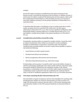 Variable interest entity model
PwC 2-61
Analysis
Investor B’s equity investment is excluded from total equity investment at risk
because Investor A provided the financing for that investment. In addition, Investor A
and Investor B would be considered VIE related parties (de facto agents), which could
have ramifications if Partnership X is a VIE and neither Investor A nor Investor B
meet both conditions necessary to be the primary beneficiary of Partnership X on a
stand-alone basis.
A reporting entity that makes a contribution or loan to another party that is used to
acquire an equity interest in a potential VIE would create a de facto agency
relationship as discussed in CG 2.4.2.6. This may have significant ramifications when
determining whether a decision maker fee is a variable interest (refer to CG 2.2.4),
and whether a variable interest holder is the primary beneficiary of a VIE (refer to
CG 2.4).
2.3.2.6 Consideration of activities around the entity
Conceptually, reporting entities are required to consider activities “around the entity”
to capture circumstances where entities are structured to avoid consolidation.
Examples of relationships or transactions “around the entity” that should be
considered when assessing whether an investor’s equity interest qualifies as equity at
risk include the following:
□ Loans between an entity’s equity investors
□ Purchased and sold put and call options
□ Service arrangements with investors and non-investors
□ Derivatives financial instruments (e.g., total-return swaps)
If relationships and transactions “around the entity” prevent the holders of equity at
risk from participating significantly in the entity’s profits and losses, then those equity
investments should be excluded from the calculation of equity at risk. If those
transactions or relationships cause some or all of the entity’s equity investments to be
excluded from equity investment at risk, this could lead to the conclusion that the
entity is VIE due to insufficient capitalization. Refer to CG 2.3.1 for further discussion.
2.3.3 Next steps: assessing the five characteristics of a VIE
Once the holders of equity investment at risk have been identified, the reporting entity
should determine whether any of the five characteristics of a VIE are present. If a
single VIE characteristic is present, then the entity is a VIE and the reporting entity
must determine whether it is the VIE’s primary beneficiary (as discussed further in
CG 2.4).
 