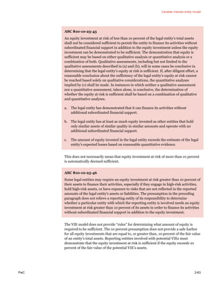Variable interest entity model
PwC 2-63
ASC 810-10-25-45
An equity investment at risk of less than 10 percent of the legal entity’s total assets
shall not be considered sufficient to permit the entity to finance its activities without
subordinated financial support in addition to the equity investment unless the equity
investment can be demonstrated to be sufficient. The demonstration that equity is
sufficient may be based on either qualitative analysis or quantitative analysis or a
combination of both. Qualitative assessments, including but not limited to the
qualitative assessments described in (a) and (b), will in some cases be conclusive in
determining that the legal entity’s equity at risk is sufficient. If, after diligent effort, a
reasonable conclusion about the sufficiency of the legal entity’s equity at risk cannot
be reached based solely on qualitative considerations, the quantitative analyses
implied by (c) shall be made. In instances in which neither a qualitative assessment
nor a quantitative assessment, taken alone, is conclusive, the determination of
whether the equity at risk is sufficient shall be based on a combination of qualitative
and quantitative analyses.
a. The legal entity has demonstrated that it can finance its activities without
additional subordinated financial support.
b. The legal entity has at least as much equity invested as other entities that hold
only similar assets of similar quality in similar amounts and operate with no
additional subordinated financial support.
c. The amount of equity invested in the legal entity exceeds the estimate of the legal
entity’s expected losses based on reasonable quantitative evidence.
This does not necessarily mean that equity investment at risk of more than 10 percent
is automatically deemed sufficient.
ASC 810-10-25-46
Some legal entities may require an equity investment at risk greater than 10 percent of
their assets to finance their activities, especially if they engage in high-risk activities,
hold high-risk assets, or have exposure to risks that are not reflected in the reported
amounts of the legal entity’s assets or liabilities. The presumption in the preceding
paragraph does not relieve a reporting entity of its responsibility to determine
whether a particular entity with which the reporting entity is involved needs an equity
investment at risk greater than 10 percent of its assets in order to finance its activities
without subordinated financial support in addition to the equity investment.
The VIE model does not provide “rules” for determining what amount of equity is
required to be sufficient. The 10 percent presumption does not provide a safe harbor
for all equity investments that are equal to, or greater than, 10 percent of the fair value
of an entity’s total assets. Reporting entities involved with potential VIEs must
demonstrate that the equity investment at risk is sufficient if the equity exceeds 10
percent of the fair value of the potential VIE’s assets.
 