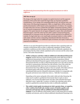 Variable interest entity model
2-64 PwC
Qualitatively demonstrating that the equity investment at risk is
sufficient
ASC 810-10-25-47
The design of the legal entity (for example, its capital structure) and the apparent
intentions of the parties that created the legal entity are important qualitative
considerations, as are ratings of its outstanding debt (if any), the interest rates, and
other terms of its financing arrangements. Often, no single factor will be conclusive
and the determination will be based on the preponderance of evidence. For example,
if a legal entity does not have a limited life and tightly constrained activities, if there
are no unusual arrangements that appear designed to provide subordinated financial
support, if its equity interests do not appear designed to require other subordinated
financial support, and if the entity has been able to obtain commercial financing
arrangements on customary terms, the equity would be expected to be sufficient. In
contrast, if a legal entity has a very small equity investment relative to other entities
with similar activities and has outstanding subordinated debt that obviously is
effectively a replacement for an additional equity investment, the equity would not be
expected to be sufficient.
ASC 810-10-25-45(a) through (b) provides two indicators that a reporting entity can
consider to demonstrate that an entity is sufficiently capitalized. If either of these
qualitative conditions provide evidence that the entity is sufficiently capitalized, the
presumption that the entity is thinly capitalized can be overcome and the entity would
not be a VIE under Characteristic 1.
□ Ability to finance activities without additional subordinated financial
support: Entities that have issued investment-grade senior debt may be able to
qualitatively demonstrate that the entity can finance its operations without
additional subordinated financial support. Entities that have issued low-risk debt
demonstrate that they are able to obtain financing that is low-risk with an interest
rate that is commensurate with those low-risk activities. Even if the entity has
issued subordinated debt, there may be circumstances when the entity can
demonstrate that it has sufficient equity at risk, for example, if the debt carries an
investment grade credit rating. The grade and related interest rate of the
subordinated debt must be evaluated to determine whether it is comparable with
the grade and interest rate of other low-risk (i.e., “debt-like”) investments.
Depending on the nature and grade of the entity’s debt and other financing, the
entity may be unable to qualitatively demonstrate that its equity at risk is
sufficient, even if it has diversified assets and risks. If the potential VIE issued
debt that is more “equity-like” in nature, we believe the reporting entity will be
unable to qualitatively conclude that the entity is sufficiently capitalized.
□ The entity’s total equity investment at risk is greater than, or equal to,
other entities that hold only similar assets of similar quality and
amounts and operate with no additional subordinated financial
support: It may be difficult to find another entity (1) with assets that are similar
in quality and amounts, and (2) without additional subordinated financings in its
 