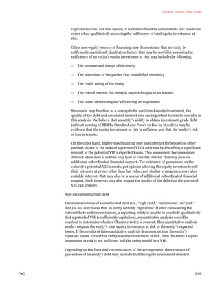 Variable interest entity model
PwC 2-65
capital structure. For this reason, it is often difficult to demonstrate this condition
exists when qualitatively assessing the sufficiency of total equity investment at
risk.
Other non-equity sources of financing may demonstrate that an entity is
sufficiently capitalized. Qualitative factors that may be useful in assessing the
sufficiency of an entity’s equity investment at risk may include the following:
□ The purpose and design of the entity
□ The intentions of the parties that established the entity
□ The credit rating of the entity
□ The rate of interest the entity is required to pay to its lenders
□ The terms of the company’s financing arrangements
Since debt may function as a surrogate for additional equity investment, the
quality of the debt and associated interest rate are important factors to consider in
this analysis. We believe that an entity’s ability to obtain investment-grade debt
(at least a rating of BBB by Standard and Poor’s or Baa by Moody’s) may be
evidence that the equity investment at risk is sufficient and that the lender’s risk
of loss is remote.
On the other hand, higher-risk financing may indicate that the lender (or other
parties) shares in the risks of a potential VIE’s activities by absorbing a significant
amount of the potential VIE’s expected losses. This assessment becomes more
difficult when debt is not the only type of variable interest that may provide
additional subordinated financial support. The existence of guarantees on the
value of a potential VIE’s assets, put options allowing the equity investors to sell
their interests at prices other than fair value, and similar arrangements are also
variable interests that may also be a source of additional subordinated financial
support. Such interests may also impact the quality of the debt that the potential
VIE can procure.
Non-investment grade debt
The mere existence of subordinated debt (i.e., “high yield,” “mezzanine,” or “junk”
debt) is not conclusive that an entity is thinly capitalized. If after considering the
relevant facts and circumstances, a reporting entity is unable to conclude qualitatively
that a potential VIE is sufficiently capitalized, a quantitative analysis would be
required to determine whether Characteristic 1 is present. This quantitative analysis
would compare the entity’s total equity investment at risk to the entity’s expected
losses. If the results of this quantitative analysis demonstrate that the entity’s
expected losses exceed the entity’s equity investment at risk, then the entity’s equity
investment at risk is not sufficient and the entity would be a VIE.
Depending on the facts and circumstances of the arrangement, the existence of
guarantees of an entity’s debt may indicate that the equity investment at risk is
 