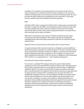 Variable interest entity model
2-66 PwC
insufficient. For example, if a personal guarantee was necessary for the entity to
receive financing from a third party bank, the equity investment at risk may not be
sufficient. If the guarantee was not necessary to receive the financing under the terms
provided, the bank would not have negotiated for such a guarantee, or the equity
investors would not have been willing to provide the guarantee.
SPEs
Typically in SPEs, other arrangements with the entity or other parties associated with
the entity, as opposed to the holders of investments in equity at risk, bear most of the
risk of loss related to the entity’s activities and often receive most of the residual
benefit of the SPE’s activities. These other arrangements function in a manner that is
often associated with an equity investment.
SPEs that are structured in such a manner will often be VIEs because the equity
investment at risk will be insufficient. Such entities will likely be insufficiently
capitalized because their total equity investment at risk does not exceed the entity’s
expected losses.
Equity investors and commitments to fund equity, loans, and guarantees
An equity investment that is issued in return for an obligation to provide additional
capital in the future is generally not considered equity at risk. The receivable recorded
by the potential VIE is typically recorded as an offset (i.e., reduction) to GAAP equity,
thereby reducing the total equity investment at risk. In addition, an entity may be
thinly capitalized (and therefore a VIE) if an investor is obligated to fund the potential
VIE’s activities on an ongoing basis (i.e., “step” funding arrangements).
Commitments to finance future acquisitions
In some cases, a potential VIE’s equity investors may agree to finance future
acquisitions as part of the potential VIE’s strategy or business plan. This agreement to
finance future acquisitions does not necessarily mean that an entity is insufficiently
capitalized. Rather, if an entity is currently able to operate its business with equity
that is currently deemed to be sufficient, the fact that the entity has an agreement with
its equity investors to finance future acquisitions does not cause the entity to be
insufficiently capitalized. However, care and judgment should be exercised to ensure
that the future acquisitions are not currently needed to operate the business in its
current state. In addition, an entity’s current ability to independently finance its
operations without additional subordinated financial support from its equity investors
should be considered. For example, if an entity is currently able to finance its
operations with investment grade debt, it would not be considered insufficiently
capitalized even if it has an agreement with its equity investors to finance future
acquisitions.
 