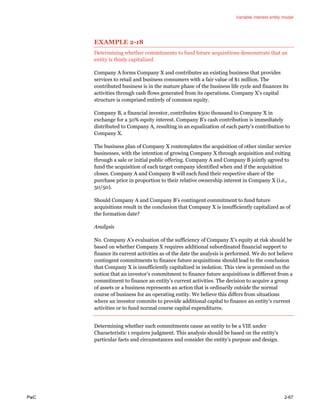 Variable interest entity model
PwC 2-67
EXAMPLE 2-18
Determining whether commitments to fund future acquisitions demonstrate that an
entity is thinly capitalized
Company A forms Company X and contributes an existing business that provides
services to retail and business consumers with a fair value of $1 million. The
contributed business is in the mature phase of the business life cycle and finances its
activities through cash flows generated from its operations. Company X’s capital
structure is comprised entirely of common equity.
Company B, a financial investor, contributes $50o thousand to Company X in
exchange for a 50% equity interest. Company B’s cash contribution is immediately
distributed to Company A, resulting in an equalization of each party’s contribution to
Company X.
The business plan of Company X contemplates the acquisition of other similar service
businesses, with the intention of growing Company X through acquisition and exiting
through a sale or initial public offering. Company A and Company B jointly agreed to
fund the acquisition of each target company identified when and if the acquisition
closes. Company A and Company B will each fund their respective share of the
purchase price in proportion to their relative ownership interest in Company X (i.e.,
50/50).
Should Company A and Company B’s contingent commitment to fund future
acquisitions result in the conclusion that Company X is insufficiently capitalized as of
the formation date?
Analysis
No. Company A’s evaluation of the sufficiency of Company X’s equity at risk should be
based on whether Company X requires additional subordinated financial support to
finance its current activities as of the date the analysis is performed. We do not believe
contingent commitments to finance future acquisitions should lead to the conclusion
that Company X is insufficiently capitalized in isolation. This view is premised on the
notion that an investor’s commitment to finance future acquisitions is different from a
commitment to finance an entity’s current activities. The decision to acquire a group
of assets or a business represents an action that is ordinarily outside the normal
course of business for an operating entity. We believe this differs from situations
where an investor commits to provide additional capital to finance an entity’s current
activities or to fund normal course capital expenditures.
Determining whether such commitments cause an entity to be a VIE under
Characteristic 1 requires judgment. This analysis should be based on the entity’s
particular facts and circumstances and consider the entity’s purpose and design.
 