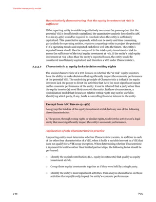 Variable interest entity model
2-68 PwC
Quantitatively demonstrating that the equity investment at risk is
sufficient
If the reporting entity is unable to qualitatively overcome the presumption that the
potential VIE is insufficiently capitalized, the quantitative analysis described in ASC
810-10-25-45(c) would be required to conclude when the entity is sufficiently
capitalized. This quantitative approach, which can be costly and time consuming,
particularly for operating entities, requires a reporting entity to project the potential
VIE’s operating results and expected cash flows well into the future. The entity’s
expected losses should then be compared to the total equity investment at risk to
assess the sufficiency of the total equity investment at risk. If the entity’s total equity
investment at risk is less than the entity’s expected losses, the entity would be
considered insufficiently capitalized and therefore a VIE under Characteristic 1.
2.3.3.2 Characteristic 2: equity lacks decision making rights
The second characteristic of a VIE focuses on whether the “at risk” equity investors
have the ability to make decisions that significantly impact the economic performance
of the potential VIE. The underlying principle of Characteristic 2 is that if the equity
investors lack the power to direct the activities that have the most significant impact
on the economic performance of the entity, it can be inferred that a party other than
the equity investor(s) most likely controls the entity. In those circumstances, a
consolidation model that focuses on relative voting rights may not be useful in
identifying which party, if any, holds a controlling financial interest in the entity.
Excerpt from ASC 810-10-15-14(b)
As a group the holders of the equity investment at risk lack any one of the following
three characteristics:
1. The power, through voting rights or similar rights, to direct the activities of a legal
entity that most significantly impact the entity’s economic performance.
Application of this characteristic in practice
A reporting entity must determine whether Characteristic 2 exists, in addition to each
of the other four characteristics of a VIE, when it holds a variable interest in a VIE that
does not qualify for a VIE scope exception. When determining whether Characteristic
2 is present for entities other than limited partnerships, the following tasks should be
performed:
□ Identify the capital contributions (i.e., equity investments) that qualify as equity
investment at risk.
□ Group those equity investments together as if they were held by a single party.
□ Identify the entity’s most significant activities. This analysis should focus on those
activities that significantly impact the entity’s economic performance.
 