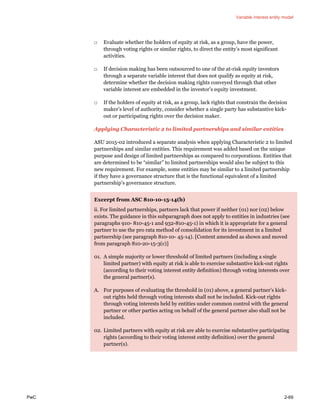 Variable interest entity model
PwC 2-69
□ Evaluate whether the holders of equity at risk, as a group, have the power,
through voting rights or similar rights, to direct the entity’s most significant
activities.
□ If decision making has been outsourced to one of the at-risk equity investors
through a separate variable interest that does not qualify as equity at risk,
determine whether the decision making rights conveyed through that other
variable interest are embedded in the investor’s equity investment.
□ If the holders of equity at risk, as a group, lack rights that constrain the decision
maker’s level of authority, consider whether a single party has substantive kick-
out or participating rights over the decision maker.
Applying Characteristic 2 to limited partnerships and similar entities
ASU 2015-02 introduced a separate analysis when applying Characteristic 2 to limited
partnerships and similar entities. This requirement was added based on the unique
purpose and design of limited partnerships as compared to corporations. Entities that
are determined to be “similar” to limited partnerships would also be subject to this
new requirement. For example, some entities may be similar to a limited partnership
if they have a governance structure that is the functional equivalent of a limited
partnership’s governance structure.
Excerpt from ASC 810-10-15-14(b)
ii. For limited partnerships, partners lack that power if neither (01) nor (02) below
exists. The guidance in this subparagraph does not apply to entities in industries (see
paragraphs 910- 810-45-1 and 932-810-45-1) in which it is appropriate for a general
partner to use the pro rata method of consolidation for its investment in a limited
partnership (see paragraph 810-10- 45-14). [Content amended as shown and moved
from paragraph 810-20-15-3(c)]
01. A simple majority or lower threshold of limited partners (including a single
limited partner) with equity at risk is able to exercise substantive kick-out rights
(according to their voting interest entity definition) through voting interests over
the general partner(s).
A. For purposes of evaluating the threshold in (01) above, a general partner’s kick-
out rights held through voting interests shall not be included. Kick-out rights
through voting interests held by entities under common control with the general
partner or other parties acting on behalf of the general partner also shall not be
included.
02. Limited partners with equity at risk are able to exercise substantive participating
rights (according to their voting interest entity definition) over the general
partner(s).
 