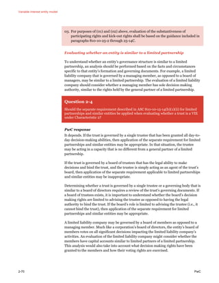 Variable interest entity model
2-70 PwC
03. For purposes of (01) and (02) above, evaluation of the substantiveness of
participating rights and kick-out rights shall be based on the guidance included in
paragraphs 810-10-25-2 through 25-14C.
Evaluating whether an entity is similar to a limited partnership
To understand whether an entity’s governance structure is similar to a limited
partnership, an analysis should be performed based on the facts and circumstances
specific to that entity’s formation and governing documents. For example, a limited
liability company that is governed by a managing member, as opposed to a board of
managers, may be similar to a limited partnership. The evaluation of a limited liability
company should consider whether a managing member has sole decision making
authority, similar to the rights held by the general partner of a limited partnership.
Question 2-4
Should the separate requirement described in ASC 810-10-15-14(b)(1)(ii) for limited
partnerships and similar entities be applied when evaluating whether a trust is a VIE
under Characteristic 2?
PwC response
It depends. If the trust is governed by a single trustee that has been granted all day-to-
day decision-making abilities, then application of the separate requirement for limited
partnerships and similar entities may be appropriate. In that situation, the trustee
may be acting in a capacity that is no different from a general partner of a limited
partnership.
If the trust is governed by a board of trustees that has the legal ability to make
decisions and bind the trust, and the trustee is simply acting as an agent of the trust’s
board, then application of the separate requirement applicable to limited partnerships
and similar entities may be inappropriate.
Determining whether a trust is governed by a single trustee or a governing body that is
similar to a board of directors requires a review of the trust’s governing documents. If
a board of trustees exists, it is important to understand whether the board’s decision
making rights are limited to advising the trustee as opposed to having the legal
authority to bind the trust. If the board’s role is limited to advising the trustee (i.e., it
cannot bind the trust), then application of the separate requirement for limited
partnerships and similar entities may be appropriate.
A limited liability company may be governed by a board of members as opposed to a
managing member. Much like a corporation’s board of directors, the entity’s board of
members votes on all significant decisions impacting the limited liability company’s
activities. An evaluation of the limited liability company might consider whether the
members have capital accounts similar to limited partners of a limited partnership.
This analysis would also take into account what decision making rights have been
granted to the members and how their voting rights are exercised.
 
