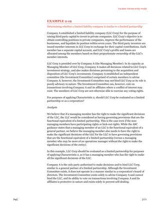 Variable interest entity model
PwC 2-71
EXAMPLE 2-19
Determining whether a limited liability company is similar to a limited partnership
Company A established a limited liability company (LLC Corp) for the purpose of
raising third party capital to invest in private companies. LLC Corp’s objective is to
obtain controlling positions in private companies, improve the performance of the
businesses, and liquidate its position within seven years. The third party investors are
issued member interests in LLC Corp in exchange for their capital contributions. Each
member has a separate capital account, and LLC Corp’s profits and losses are
allocated among the members based on their proportionate ownership of the LLC’s
member interests.
LLC Corp is presided over by Company A (the Managing Member). In its capacity as
Managing Member of LLC Corp, Company A makes all decisions related to LLC Corp’s
investment strategy, and also makes decisions pertaining to the acquisition and
disposition of LLC Corp’s investments. Company A established an independent
committee (the Investment Committee) comprised of certain members to advise
Company A; however, the Investment Committee may not bind LLC Corp as its role is
purely advisory in nature. The Investment Committee can, however, vote on
transactions involving Company A and its affiliates where a conflict of interest may
exist. The members of LLC Corp are not otherwise able to exercise any voting rights.
For purposes of applying Characteristic 2, should LLC Corp be evaluated as a limited
partnership or as a corporation?
Analysis
We believe that if a managing member has the right to make the significant decisions
of the LLC, the LLC would be considered as having governing provisions that are the
functional equivalent of a limited partnership. This is the case even if the non-
managing members have participating rights or kick-out rights. While the ASC
guidance states that a managing member of an LLC is the functional equivalent of a
general partner, we believe the managing member also needs to have the right to
make the significant decisions of the LLC for the LLC to have governing provisions
that are the functional equivalent of a limited partnership (versus a managing
member who may be more of an operations manager without the right to make the
significant decisions of the entity).
In this example, LLC Corp should be evaluated as a limited partnership for purposes
of applying Characteristic 2, as it has a managing member who has the right to make
all the significant decisions of the LLC.
Company A is the only party authorized to make decisions and to bind LLC Corp,
similar to a general partner of a limited partnership. Although the Investment
Committee exists, it does not operate in a manner similar to a corporation’s board of
directors. The Investment Committee exists solely to advise Company A and cannot
bind the LLC, and its ability to vote on transactions involving Company A and its
affiliates is protective in nature and exists solely to prevent self-dealing.
 