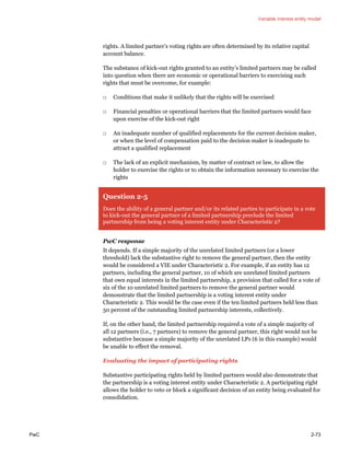 Variable interest entity model
PwC 2-73
rights. A limited partner’s voting rights are often determined by its relative capital
account balance.
The substance of kick-out rights granted to an entity’s limited partners may be called
into question when there are economic or operational barriers to exercising such
rights that must be overcome, for example:
□ Conditions that make it unlikely that the rights will be exercised
□ Financial penalties or operational barriers that the limited partners would face
upon exercise of the kick-out right
□ An inadequate number of qualified replacements for the current decision maker,
or when the level of compensation paid to the decision maker is inadequate to
attract a qualified replacement
□ The lack of an explicit mechanism, by matter of contract or law, to allow the
holder to exercise the rights or to obtain the information necessary to exercise the
rights
Question 2-5
Does the ability of a general partner and/or its related parties to participate in a vote
to kick-out the general partner of a limited partnership preclude the limited
partnership from being a voting interest entity under Characteristic 2?
PwC response
It depends. If a simple majority of the unrelated limited partners (or a lower
threshold) lack the substantive right to remove the general partner, then the entity
would be considered a VIE under Characteristic 2. For example, if an entity has 12
partners, including the general partner, 10 of which are unrelated limited partners
that own equal interests in the limited partnership, a provision that called for a vote of
six of the 10 unrelated limited partners to remove the general partner would
demonstrate that the limited partnership is a voting interest entity under
Characteristic 2. This would be the case even if the ten limited partners held less than
50 percent of the outstanding limited partnership interests, collectively.
If, on the other hand, the limited partnership required a vote of a simple majority of
all 12 partners (i.e., 7 partners) to remove the general partner, this right would not be
substantive because a simple majority of the unrelated LPs (6 in this example) would
be unable to effect the removal.
Evaluating the impact of participating rights
Substantive participating rights held by limited partners would also demonstrate that
the partnership is a voting interest entity under Characteristic 2. A participating right
allows the holder to veto or block a significant decision of an entity being evaluated for
consolidation.
 