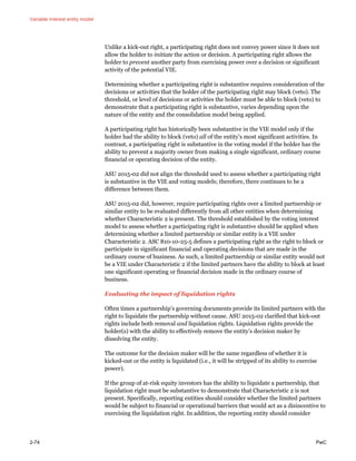 Variable interest entity model
2-74 PwC
Unlike a kick-out right, a participating right does not convey power since it does not
allow the holder to initiate the action or decision. A participating right allows the
holder to prevent another party from exercising power over a decision or significant
activity of the potential VIE.
Determining whether a participating right is substantive requires consideration of the
decisions or activities that the holder of the participating right may block (veto). The
threshold, or level of decisions or activities the holder must be able to block (veto) to
demonstrate that a participating right is substantive, varies depending upon the
nature of the entity and the consolidation model being applied.
A participating right has historically been substantive in the VIE model only if the
holder had the ability to block (veto) all of the entity’s most significant activities. In
contrast, a participating right is substantive in the voting model if the holder has the
ability to prevent a majority owner from making a single significant, ordinary course
financial or operating decision of the entity.
ASU 2015-02 did not align the threshold used to assess whether a participating right
is substantive in the VIE and voting models; therefore, there continues to be a
difference between them.
ASU 2015-02 did, however, require participating rights over a limited partnership or
similar entity to be evaluated differently from all other entities when determining
whether Characteristic 2 is present. The threshold established by the voting interest
model to assess whether a participating right is substantive should be applied when
determining whether a limited partnership or similar entity is a VIE under
Characteristic 2. ASC 810-10-25-5 defines a participating right as the right to block or
participate in significant financial and operating decisions that are made in the
ordinary course of business. As such, a limited partnership or similar entity would not
be a VIE under Characteristic 2 if the limited partners have the ability to block at least
one significant operating or financial decision made in the ordinary course of
business.
Evaluating the impact of liquidation rights
Often times a partnership’s governing documents provide its limited partners with the
right to liquidate the partnership without cause. ASU 2015-02 clarified that kick-out
rights include both removal and liquidation rights. Liquidation rights provide the
holder(s) with the ability to effectively remove the entity’s decision maker by
dissolving the entity.
The outcome for the decision maker will be the same regardless of whether it is
kicked-out or the entity is liquidated (i.e., it will be stripped of its ability to exercise
power).
If the group of at-risk equity investors has the ability to liquidate a partnership, that
liquidation right must be substantive to demonstrate that Characteristic 2 is not
present. Specifically, reporting entities should consider whether the limited partners
would be subject to financial or operational barriers that would act as a disincentive to
exercising the liquidation right. In addition, the reporting entity should consider
 