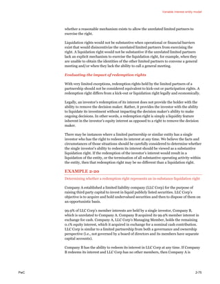 Variable interest entity model
PwC 2-75
whether a reasonable mechanism exists to allow the unrelated limited partners to
exercise the right.
Liquidation rights would not be substantive when operational or financial barriers
exist that would disincentivize the unrelated limited partners from exercising the
right. A liquidation right would not be substantive if the unrelated limited partners
lack an explicit mechanism to exercise the liquidation right, for example, when they
are unable to obtain the identities of the other limited partners to convene a general
meeting and/or when they lack the ability to call a general meeting.
Evaluating the impact of redemption rights
With very limited exceptions, redemption rights held by the limited partners of a
partnership should not be considered equivalent to kick-out or participation rights. A
redemption right differs from a kick-out or liquidation right legally and economically.
Legally, an investor’s redemption of its interest does not provide the holder with the
ability to remove the decision maker. Rather, it provides the investor with the ability
to liquidate its investment without impacting the decision maker’s ability to make
ongoing decisions. In other words, a redemption right is simply a liquidity feature
inherent in the investor’s equity interest as opposed to a right to remove the decision
maker.
There may be instances where a limited partnership or similar entity has a single
investor who has the right to redeem its interest at any time. We believe the facts and
circumstances of those situations should be carefully considered to determine whether
the single investor’s ability to redeem its interest should be viewed as a substantive
liquidation right. If the redemption of the investor’s interest would result in a
liquidation of the entity, or the termination of all substantive operating activity within
the entity, then that redemption right may be no different than a liquidation right.
EXAMPLE 2-20
Determining whether a redemption right represents an in-substance liquidation right
Company A established a limited liability company (LLC Corp) for the purpose of
raising third party capital to invest in liquid publicly listed securities. LLC Corp’s
objective is to acquire and hold undervalued securities and then to dispose of them on
an opportunistic basis.
99.9% of LLC Corp’s member interests are held by a single investor, Company B,
which is unrelated to Company A. Company B acquired its 99.9% member interest in
exchange for cash. Company A, LLC Corp’s Managing Member, holds the remaining
0.1% equity interest, which it acquired in exchange for a nominal cash contribution.
LLC Corp is similar to a limited partnership from both a governance and ownership
perspective (i.e., not governed by a board of directors and its members have separate
capital accounts).
Company B has the ability to redeem its interest in LLC Corp at any time. If Company
B redeems its interest and LLC Corp has no other members, then Company A is
 