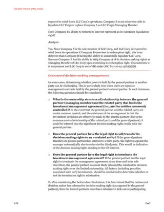 Variable interest entity model
2-76 PwC
required to wind down LLC Corp’s operations. Company B is not otherwise able to
liquidate LLC Corp or replace Company A as LLC Corp’s Managing Member.
Does Company B’s ability to redeem its interest represent an in-substance liquidation
right?
Analysis
Yes. Since Company B is the sole member of LLC Corp, and LLC Corp is required to
wind down its operations if Company B exercises its redemption right, this is no
different than Company B having the ability to unilaterally liquidate LLC Corp.
Because Company B has the ability to strip Company A of its decision making rights as
Managing Member of LLC Corp upon exercising its redemption right, Characteristic 2
is not present and LLC Corp is not a VIE under ASC 810-10-15-14(b)(1))(i).
Outsourced decision making arrangements
In some cases, determining whether power is held by the general partner or another
party can be challenging. This is particularly true when there are separate
management contracts held by the general partner’s related parties. In such instances,
the following questions should be considered:
□ What is the ownership structure of/relationship between the general
partner (managing member) and the related party that holds the
investment management agreement (i.e., are the entities commonly
controlled)? In the event that the general partner and the related party are
under common control, and the substance of the arrangement is that the
investment decisions are effectively made by the general partner (due to the
common control relationship of the related party and the general partner), it
could be inferred that the significant decision making rights reside with the
general partner.
□ Does the general partner have the legal right to sell/transfer its
decision making rights to an unrelated entity? If the general partner
transfers its general partnership interest to a third party, the right to appoint the
manager automatically also transfers to the third party. This would be indicative
of the decision making rights residing in the GP interest.
□ Does the general partner have the legal right to terminate the
investment management agreement? If the general partner has the legal
right to terminate the management agreement at any time and at its sole
discretion, the general partner has most likely retained the substantive decision
making rights over the limited partnership. All factors, including penalties
associated with early termination, should be considered to determine whether or
not the termination right is substantive.
If, after considering the factors described above, it is determined that the outsourced
decision maker has substantive decision making rights (as opposed to the general
partner), then the limited partners must have substantive kick-out or participating
 