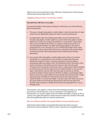 Variable interest entity model
PwC 2-77
right over the outsourced decision maker. Otherwise, Characteristic 2 will be present
and the limited partnership will be a VIE.
Applying Characteristic 2 to all other entities
Excerpt from ASC 810-10-15-14(b)
As a group the holders of the equity investment at risk lack any one of the following
three characteristics:
1. The power, through voting rights or similar rights, to direct the activities of a legal
entity that most significantly impact the entity’s economic performance.
i. For legal entities other than limited partnerships, investors lack that power
through voting rights or similar rights if no owners hold voting rights or similar
rights (such as those of a common shareholder in a corporation). Legal entities
that are not controlled by the holder of a majority voting interest because of
noncontrolling shareholder veto rights (participating rights) as discussed in
paragraphs 810-10-25-2 through 25-14 are not VIEs if the holders of the equity
investment at risk as a group have the power to control the entity and the equity
investment meets the other requirements of the Variable Interest Entities
Subsections.
01. If no owners hold voting rights or similar rights (such as those of a common
shareholder in a corporation) over the activities of a legal entity that most
significantly impact the entity’s economic performance, kick-out rights or
participating rights (according to their VIE definitions) held by the holders of the
equity investment at risk shall not prevent interests other than the equity
investment from having this characteristic unless a single equity holder (including
its related parties and de facto agents) has the unilateral ability to exercise such
rights. Alternatively, interests other than the equity investment at risk that
provide the holders of those interests with kick-out rights or participating rights
shall not prevent the equity holders from having this characteristic unless a single
reporting entity (including its related parties and de facto agents) has the
unilateral ability to exercise those rights. A decision maker also shall not prevent
the equity holders from having this characteristic unless the fees paid to the
decision maker represent a variable interest based on paragraphs 810-10- 55-37
through 55-38.
Characteristic 2 also applies to entities other than limited partnerships (e.g., entities
governed by a board of directors, such as corporations). The application of
Characteristic 2 to all other entities centers on whether the holders of equity at risk, as
a group, have rights (through their equity interests) to direct the activities of the entity
that most significantly impact its economic performance.
How to evaluate whether the equity holders as a group lack power
Determining which activities most significantly impact the entity’s economic
performance requires judgment. When an entity’s operations are straightforward or
 