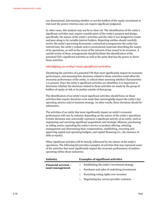 Variable interest entity model
2-78 PwC
one dimensional, determining whether or not the holders of the equity investment at
risk meet the power criterion may not require significant judgment.
In other cases, this analysis may not be so clear cut. The identification of the entity’s
significant activities may require consideration of the entity’s purpose and design,
specifically, the nature of the entity’s activities and the risks it was designed to create
and pass along to its variable interest holders. Reporting entities should carefully
review the entity’s governing documents, contractual arrangements the entity has
entered into, the entity’s website and/or promotional materials describing the nature
of its operations, as well as the terms of the interests it has issued to its investors. A
careful review of these arrangements should facilitate the identification of the
potential VIE’s significant activities as well as the party that has the power to direct
those activities.
Identifying an entity’s most significant activities
Identifying the activities of a potential VIE that most significantly impact its economic
performance, and assessing how decisions related to those activities could affect the
economic performance of the entity, is critical when assessing whether Characteristic
2 is present. Once the entity’s significant activities are identified, it is important to
determine whether the decisions related to those activities are made by the group of
holders of equity at risk or by parties outside of that group.
The identification of an entity’s most significant activities should focus on those
activities that require decisions to be made that meaningfully impact the entity’s key
operating metrics and/or business strategy. In other words, those decisions should be
substantive.
The activities of an entity that most significantly impact an entity’s economic
performance will vary by industry depending on the nature of the entity’s operations.
Certain decisions may universally represent a significant activity of an entity, such as
negotiating and executing significant acquisitions and strategic alliances, purchasing
or selling assets, expanding the entity’s service or product offering, selecting
management and determining their compensation, establishing, executing and
approving capital and operating budgets, and capital financing (i.e., the issuance of
debt or equity).
Other significant activities will be heavily influenced by the nature of the entity’s
operations. The following list provides examples of activities that may represent some
of the activities that most significantly impact the economic performance of entities
operating within those industries:
Industry Examples of significant activities
Financial services –
asset management
□ Establishing the entity’s investment strategy
□ Purchases and sales of underlying investments
□ Exercising voting rights over investees
□ Negotiating key service provider contracts
 