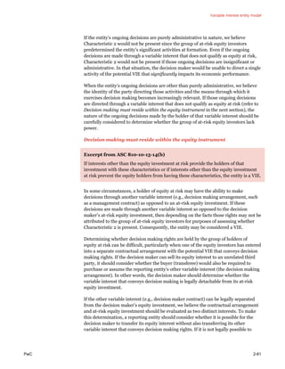 Variable interest entity model
PwC 2-81
If the entity’s ongoing decisions are purely administrative in nature, we believe
Characteristic 2 would not be present since the group of at-risk equity investors
predetermined the entity’s significant activities at formation. Even if the ongoing
decisions are made through a variable interest that does not qualify as equity at risk,
Characteristic 2 would not be present if those ongoing decisions are insignificant or
administrative. In that situation, the decision maker would be unable to direct a single
activity of the potential VIE that significantly impacts its economic performance.
When the entity’s ongoing decisions are other than purely administrative, we believe
the identity of the party directing those activities and the means through which it
exercises decision making becomes increasingly relevant. If those ongoing decisions
are directed through a variable interest that does not qualify as equity at risk (refer to
Decision making must reside within the equity instrument in the next section), the
nature of the ongoing decisions made by the holder of that variable interest should be
carefully considered to determine whether the group of at-risk equity investors lack
power.
Decision making must reside within the equity instrument
Excerpt from ASC 810-10-15-14(b)
If interests other than the equity investment at risk provide the holders of that
investment with these characteristics or if interests other than the equity investment
at risk prevent the equity holders from having these characteristics, the entity is a VIE.
In some circumstances, a holder of equity at risk may have the ability to make
decisions through another variable interest (e.g., decision making arrangement, such
as a management contract) as opposed to an at-risk equity investment. If these
decisions are made through another variable interest as opposed to the decision
maker’s at-risk equity investment, then depending on the facts those rights may not be
attributed to the group of at-risk equity investors for purposes of assessing whether
Characteristic 2 is present. Consequently, the entity may be considered a VIE.
Determining whether decision making rights are held by the group of holders of
equity at risk can be difficult, particularly when one of the equity investors has entered
into a separate contractual arrangement with the potential VIE that conveys decision
making rights. If the decision maker can sell its equity interest to an unrelated third
party, it should consider whether the buyer (transferee) would also be required to
purchase or assume the reporting entity’s other variable interest (the decision making
arrangement). In other words, the decision maker should determine whether the
variable interest that conveys decision making is legally detachable from its at-risk
equity investment.
If the other variable interest (e.g., decision maker contract) can be legally separated
from the decision maker’s equity investment, we believe the contractual arrangement
and at-risk equity investment should be evaluated as two distinct interests. To make
this determination, a reporting entity should consider whether it is possible for the
decision maker to transfer its equity interest without also transferring its other
variable interest that conveys decision making rights. If it is not legally possible to
 