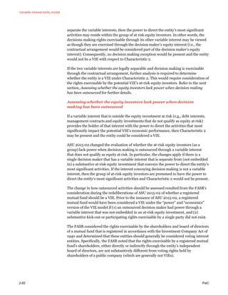 Variable interest entity model
2-82 PwC
separate the variable interests, then the power to direct the entity’s most significant
activities may reside within the group of at risk equity investors. In other words, the
decisions making rights exercisable through its other variable interest may be viewed
as though they are exercised through the decision maker’s equity interest (i.e., the
contractual arrangement would be considered part of the decision maker’s equity
interest). Consequently, no decision making exception would be present and the entity
would not be a VIE with respect to Characteristic 2.
If the two variable interests are legally separable and decision making is exercisable
through the contractual arrangement, further analysis is required to determine
whether the entity is a VIE under Characteristic 2. This would require consideration of
the rights exercisable by the potential VIE’s at-risk equity investors. Refer to the next
section, Assessing whether the equity investors lack power when decision making
has been outsourced for further details.
Assessing whether the equity investors lack power when decision
making has been outsourced
If a variable interest that is outside the equity investment at risk (e.g., debt interests,
management contracts and equity investments that do not qualify as equity at risk)
provides the holder of that interest with the power to direct the activities that most
significantly impact the potential VIE’s economic performance, then Characteristic 2
may be present and the entity could be considered a VIE.
ASU 2015-02 changed the evaluation of whether the at-risk equity investors (as a
group) lack power when decision making is outsourced through a variable interest
that does not qualify as equity at risk. In particular, the changes apply if there is a
single decision maker that has a variable interest that is separate from (not embedded
in) a substantive at-risk equity investment that conveys the power to direct the entity’s
most significant activities. If the interest conveying decision making is not a variable
interest, then the group of at-risk equity investors are presumed to have the power to
direct the entity’s most significant activities and Characteristic 2 would not be present.
The change in how outsourced activities should be assessed resulted from the FASB’s
consideration during the redeliberations of ASU 2015-02 of whether a registered
mutual fund should be a VIE. Prior to the issuance of ASU 2015-02, a registered
mutual fund would have been considered a VIE under the “power” and “economics”
version of the VIE model if (1) an outsourced decision maker had power through a
variable interest that was not embedded in an at-risk equity investment, and (2)
substantive kick-out or participating rights exercisable by a single party did not exist.
The FASB considered the rights exercisable by the shareholders and board of directors
of a mutual fund that is registered in accordance with the Investment Company Act of
1940 and determined that these entities should generally be considered voting interest
entities. Specifically, the FASB noted that the rights exercisable by a registered mutual
fund’s shareholders, either directly or indirectly through the entity’s independent
board of directors, are not substantively different from voting rights held by
shareholders of a public company (which are generally not VIEs).
 