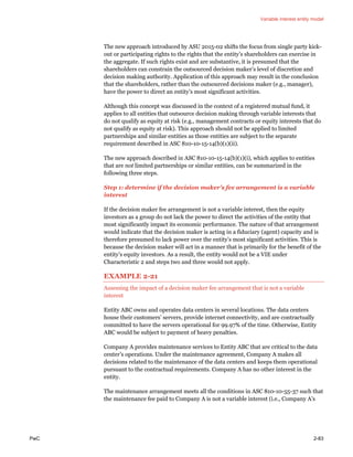 Variable interest entity model
PwC 2-83
The new approach introduced by ASU 2015-02 shifts the focus from single party kick-
out or participating rights to the rights that the entity’s shareholders can exercise in
the aggregate. If such rights exist and are substantive, it is presumed that the
shareholders can constrain the outsourced decision maker’s level of discretion and
decision making authority. Application of this approach may result in the conclusion
that the shareholders, rather than the outsourced decisions maker (e.g., manager),
have the power to direct an entity’s most significant activities.
Although this concept was discussed in the context of a registered mutual fund, it
applies to all entities that outsource decision making through variable interests that
do not qualify as equity at risk (e.g., management contracts or equity interests that do
not qualify as equity at risk). This approach should not be applied to limited
partnerships and similar entities as those entities are subject to the separate
requirement described in ASC 810-10-15-14(b)(1)(ii).
The new approach described in ASC 810-10-15-14(b)(1)(i), which applies to entities
that are not limited partnerships or similar entities, can be summarized in the
following three steps.
Step 1: determine if the decision maker’s fee arrangement is a variable
interest
If the decision maker fee arrangement is not a variable interest, then the equity
investors as a group do not lack the power to direct the activities of the entity that
most significantly impact its economic performance. The nature of that arrangement
would indicate that the decision maker is acting in a fiduciary (agent) capacity and is
therefore presumed to lack power over the entity’s most significant activities. This is
because the decision maker will act in a manner that is primarily for the benefit of the
entity’s equity investors. As a result, the entity would not be a VIE under
Characteristic 2 and steps two and three would not apply.
EXAMPLE 2-21
Assessing the impact of a decision maker fee arrangement that is not a variable
interest
Entity ABC owns and operates data centers in several locations. The data centers
house their customers’ servers, provide internet connectivity, and are contractually
committed to have the servers operational for 99.97% of the time. Otherwise, Entity
ABC would be subject to payment of heavy penalties.
Company A provides maintenance services to Entity ABC that are critical to the data
center’s operations. Under the maintenance agreement, Company A makes all
decisions related to the maintenance of the data centers and keeps them operational
pursuant to the contractual requirements. Company A has no other interest in the
entity.
The maintenance arrangement meets all the conditions in ASC 810-10-55-37 such that
the maintenance fee paid to Company A is not a variable interest (i.e., Company A’s
 
