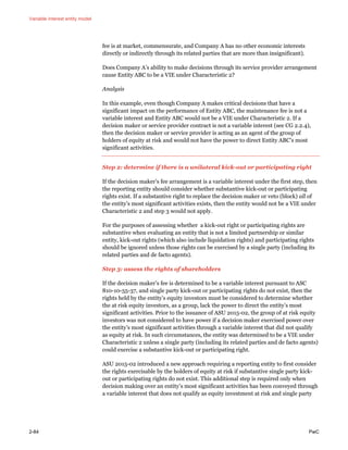 Variable interest entity model
2-84 PwC
fee is at market, commensurate, and Company A has no other economic interests
directly or indirectly through its related parties that are more than insignificant).
Does Company A’s ability to make decisions through its service provider arrangement
cause Entity ABC to be a VIE under Characteristic 2?
Analysis
In this example, even though Company A makes critical decisions that have a
significant impact on the performance of Entity ABC, the maintenance fee is not a
variable interest and Entity ABC would not be a VIE under Characteristic 2. If a
decision maker or service provider contract is not a variable interest (see CG 2.2.4),
then the decision maker or service provider is acting as an agent of the group of
holders of equity at risk and would not have the power to direct Entity ABC’s most
significant activities.
Step 2: determine if there is a unilateral kick-out or participating right
If the decision maker’s fee arrangement is a variable interest under the first step, then
the reporting entity should consider whether substantive kick-out or participating
rights exist. If a substantive right to replace the decision maker or veto (block) all of
the entity’s most significant activities exists, then the entity would not be a VIE under
Characteristic 2 and step 3 would not apply.
For the purposes of assessing whether a kick-out right or participating rights are
substantive when evaluating an entity that is not a limited partnership or similar
entity, kick-out rights (which also include liquidation rights) and participating rights
should be ignored unless those rights can be exercised by a single party (including its
related parties and de facto agents).
Step 3: assess the rights of shareholders
If the decision maker’s fee is determined to be a variable interest pursuant to ASC
810-10-55-37, and single party kick-out or participating rights do not exist, then the
rights held by the entity’s equity investors must be considered to determine whether
the at risk equity investors, as a group, lack the power to direct the entity’s most
significant activities. Prior to the issuance of ASU 2015-02, the group of at risk equity
investors was not considered to have power if a decision maker exercised power over
the entity’s most significant activities through a variable interest that did not qualify
as equity at risk. In such circumstances, the entity was determined to be a VIE under
Characteristic 2 unless a single party (including its related parties and de facto agents)
could exercise a substantive kick-out or participating right.
ASU 2015-02 introduced a new approach requiring a reporting entity to first consider
the rights exercisable by the holders of equity at risk if substantive single party kick-
out or participating rights do not exist. This additional step is required only when
decision making over an entity’s most significant activities has been conveyed through
a variable interest that does not qualify as equity investment at risk and single party
 