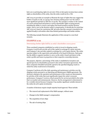 Variable interest entity model
PwC 2-85
kick-out or participating rights do not exist. If the at risk equity investors have certain
rights as shareholders of the entity, then the entity would not be a VIE.
ASU 2015-02 provides an example to illustrate the types of rights that may suggest the
holders of equity at risk, as a group, have decision making power over the entity’s
most significant activities in ASC 810-10-55-8A. The example is written in the context
of a series mutual fund and points to various shareholder rights as being present,
including the ability to remove and replace the board members and the decision
maker, and to vote on the decision maker’s compensation. It should also be noted that
ASU 2015-02’s basis for conclusions (BC 36) notes that this concept is intended to be
applied broadly to all entities other than limited partnerships and similar entities.
The following example illustrates the application of this concept in a non-fund
scenario.
EXAMPLE 2-22
Determining whether rights held by an entity’s shareholders convey power
Three unrelated companies established an entity to invest in shipping vessels.
Company A and B each provide 40% of the capital in exchange for equity interests,
and Company C also provides capital in exchange for a 20% equity interest. The entity
operates subject to the supervision and authority of its board of directors. Each party
has the ability to appoint members to serve on the entity’s board and shares in the
entity’s profits and losses in proportion to their respective ownership interests.
The purpose, objective, and strategy of the entity is established at inception and
agreed upon by its shareholders pursuant to the entity’s formation agreements. The
three companies identified and jointly agreed to the specified shipping vessels in
which the entity would invest at formation.
Company C performs all of the daily operating and maintenance activities over the
shipping vessels pursuant to an Operating and Maintenance (O&M) agreement. The
decisions relating to the operation and maintenance of the vessels are determined to
be activities of the entity that most significantly impact the entity’s economic
performance. Company C receives a fixed annual fee for services provided to the entity
that is at market and commensurate. However, the fee arrangement is determined to
be a variable interest because Company C has another significant variable interest in
the entity (its 20% equity investment).
A number of decisions require simple majority board approval. These include:
□ The removal and replacement of the O&M manager, without cause
□ Changes in the O&M manager’s compensation
□ The acquisition of new ships
□ The sale of existing ships
 