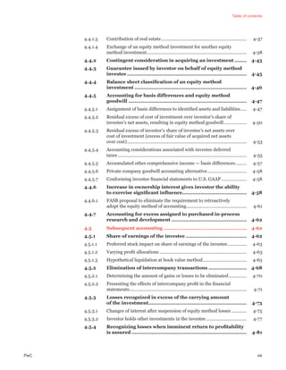 Table of contents
PwC xiii
4.4.1.3 Contribution of real estate.................................................................... 4-37
4.4.1.4 Exchange of an equity method investment for another equity
method investment............................................................................... 4-38
4.4.2 Contingent consideration in acquiring an investment ........ 4-43
4.4.3 Guarantee issued by investor on behalf of equity method
investee .............................................................................. 4-45
4.4.4 Balance sheet classiﬁcation of an equity method
investment ......................................................................... 4-46
4.4.5 Accounting for basis differences and equity method
goodwill ............................................................................. 4-47
4.4.5.1 Assignment of basis differences to identiﬁed assets and liabilities..... 4-47
4.4.5.2 Residual excess of cost of investment over investor’s share of
investee’s net assets, resulting in equity method goodwill.................. 4-50
4.4.5.3 Residual excess of investor’s share of investee’s net assets over
cost of investment (excess of fair value of acquired net assets
over cost)............................................................................................... 4-53
4.4.5.4 Accounting considerations associated with investee deferred
taxes ...................................................................................................... 4-55
4.4.5.5 Accumulated other comprehensive income — basis differences......... 4-57
4.4.5.6 Private company goodwill accounting alternative............................... 4-58
4.4.5.7 Conforming investee ﬁnancial statements to U.S. GAAP.................... 4-58
4.4.6 Increase in ownership interest gives investor the ability
to exercise signiﬁcant inﬂuence.......................................... 4-58
4.4.6.1 FASB proposal to eliminate the requirement to retroactively
adopt the equity method of accounting................................................ 4-61
4.4.7 Accounting for excess assigned to purchased in-process
research and development ................................................. 4-62
4.5 Subsequent accounting ...................................................... 4-62
4.5.1 Share of earnings of the investee........................................ 4-62
4.5.1.1 Preferred stock impact on share of earnings of the investee............... 4-63
4.5.1.2 Varying proﬁt allocations ..................................................................... 4-63
4.5.1.3 Hypothetical liquidation at book value method................................... 4-65
4.5.2 Elimination of intercompany transactions ......................... 4-68
4.5.2.1 Determining the amount of gains or losses to be eliminated.............. 4-70
4.5.2.2 Presenting the effects of intercompany proﬁt in the ﬁnancial
statements............................................................................................. 4-71
4.5.3 Losses recognized in excess of the carrying amount
of the investment................................................................ 4-73
4.5.3.1 Changes of interest after suspension of equity method losses ............ 4-75
4.5.3.2 Investor holds other investments in the investee ................................ 4-77
4.5.4 Recognizing losses when imminent return to proﬁtability
is assured ........................................................................... 4-81
 