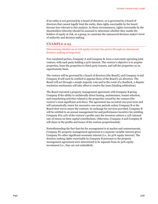 Variable interest entity model
PwC 2-87
If an entity is not governed by a board of directors, or is governed by a board of
directors that cannot legally bind the entity, then rights exercisable by the board
become less relevant to this analysis. In those circumstances, rights exercisable by the
shareholders (directly) should be assessed to determine whether they enable the
holders of equity at risk, as a group, to constrain the outsourced decision maker’s level
of authority and decision making.
EXAMPLE 2-23
Determining whether an at risk equity investor has power through an outsourced
decision making arrangement
Two unrelated parties, Company A and Company B, form a real estate operating joint
venture, with each party holding a 50% interest. The venture’s objective is to acquire
properties, lease the properties to third party tenants, and sell the properties on an
opportunistic basis.
The venture will be governed by a board of directors (the Board), and Company A and
Company B will each be entitled to appoint three of the Board’s six directors. The
Board will act through a simple majority vote and in the event of a deadlock, a dispute
resolution mechanism will take effect to resolve the issue (binding arbitration).
The Board executed a property management agreement with Company B giving
Company B the ability to unilaterally direct leasing, maintenance, tenant selection,
and remarketing activities related to the properties owned by the venture (the
venture’s most significant activities). The agreement has an initial one-year term and
will automatically renew for successive one-year periods unless Company B or the
Board elect not to renew the contract. In exchange for services provided, Company B
will be entitled to an annual management fee and performance incentive fee entitling
Company B to 15% of the venture’s profits once the investors achieve a 15% internal
rate of return on their capital contributions. Otherwise, Company A and Company B
will share in the profits and losses of the venture proportionately.
Notwithstanding the fact that the fee arrangement is at market and commensurate,
Company B’s property management agreement is a separate variable interest given
Company B’s other significant economic interest (i.e., its 50% equity interest). The
decision making rights exercisable by Company B pursuant to the property
management agreement were determined to be separate from its 50% equity
investment (i.e., they are not embedded).
 