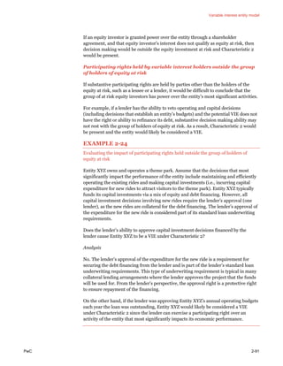 Variable interest entity model
PwC 2-91
If an equity investor is granted power over the entity through a shareholder
agreement, and that equity investor’s interest does not qualify as equity at risk, then
decision making would be outside the equity investment at risk and Characteristic 2
would be present.
Participating rights held by variable interest holders outside the group
of holders of equity at risk
If substantive participating rights are held by parties other than the holders of the
equity at risk, such as a lessee or a lender, it would be difficult to conclude that the
group of at risk equity investors has power over the entity’s most significant activities.
For example, if a lender has the ability to veto operating and capital decisions
(including decisions that establish an entity’s budgets) and the potential VIE does not
have the right or ability to refinance its debt, substantive decision making ability may
not rest with the group of holders of equity at risk. As a result, Characteristic 2 would
be present and the entity would likely be considered a VIE.
EXAMPLE 2-24
Evaluating the impact of participating rights held outside the group of holders of
equity at risk
Entity XYZ owns and operates a theme park. Assume that the decisions that most
significantly impact the performance of the entity include maintaining and efficiently
operating the existing rides and making capital investments (i.e., incurring capital
expenditure for new rides to attract visitors to the theme park). Entity XYZ typically
funds its capital investments via a mix of equity and debt financing. However, all
capital investment decisions involving new rides require the lender’s approval (one
lender), as the new rides are collateral for the debt financing. The lender’s approval of
the expenditure for the new ride is considered part of its standard loan underwriting
requirements.
Does the lender’s ability to approve capital investment decisions financed by the
lender cause Entity XYZ to be a VIE under Characteristic 2?
Analysis
No. The lender’s approval of the expenditure for the new ride is a requirement for
securing the debt financing from the lender and is part of the lender’s standard loan
underwriting requirements. This type of underwriting requirement is typical in many
collateral lending arrangements where the lender approves the project that the funds
will be used for. From the lender’s perspective, the approval right is a protective right
to ensure repayment of the financing.
On the other hand, if the lender was approving Entity XYZ’s annual operating budgets
each year the loan was outstanding, Entity XYZ would likely be considered a VIE
under Characteristic 2 since the lender can exercise a participating right over an
activity of the entity that most significantly impacts its economic performance.
 