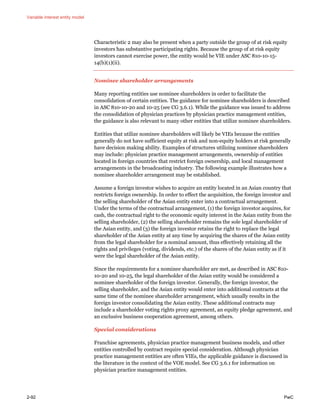 Variable interest entity model
2-92 PwC
Characteristic 2 may also be present when a party outside the group of at risk equity
investors has substantive participating rights. Because the group of at risk equity
investors cannot exercise power, the entity would be VIE under ASC 810-10-15-
14(b)(1)(ii).
Nominee shareholder arrangements
Many reporting entities use nominee shareholders in order to facilitate the
consolidation of certain entities. The guidance for nominee shareholders is described
in ASC 810-10-20 and 10-25 (see CG 3.6.1). While the guidance was issued to address
the consolidation of physician practices by physician practice management entities,
the guidance is also relevant to many other entities that utilize nominee shareholders.
Entities that utilize nominee shareholders will likely be VIEs because the entities
generally do not have sufficient equity at risk and non-equity holders at risk generally
have decision making ability. Examples of structures utilizing nominee shareholders
may include: physician practice management arrangements, ownership of entities
located in foreign countries that restrict foreign ownership, and local management
arrangements in the broadcasting industry. The following example illustrates how a
nominee shareholder arrangement may be established.
Assume a foreign investor wishes to acquire an entity located in an Asian country that
restricts foreign ownership. In order to effect the acquisition, the foreign investor and
the selling shareholder of the Asian entity enter into a contractual arrangement.
Under the terms of the contractual arrangement, (1) the foreign investor acquires, for
cash, the contractual right to the economic equity interest in the Asian entity from the
selling shareholder, (2) the selling shareholder remains the sole legal shareholder of
the Asian entity, and (3) the foreign investor retains the right to replace the legal
shareholder of the Asian entity at any time by acquiring the shares of the Asian entity
from the legal shareholder for a nominal amount, thus effectively retaining all the
rights and privileges (voting, dividends, etc.) of the shares of the Asian entity as if it
were the legal shareholder of the Asian entity.
Since the requirements for a nominee shareholder are met, as described in ASC 810-
10-20 and 10-25, the legal shareholder of the Asian entity would be considered a
nominee shareholder of the foreign investor. Generally, the foreign investor, the
selling shareholder, and the Asian entity would enter into additional contracts at the
same time of the nominee shareholder arrangement, which usually results in the
foreign investor consolidating the Asian entity. These additional contracts may
include a shareholder voting rights proxy agreement, an equity pledge agreement, and
an exclusive business cooperation agreement, among others.
Special considerations
Franchise agreements, physician practice management business models, and other
entities controlled by contract require special consideration. Although physician
practice management entities are often VIEs, the applicable guidance is discussed in
the literature in the context of the VOE model. See CG 3.6.1 for information on
physician practice management entities.
 