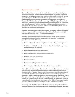 Variable interest entity model
PwC 2-93
Franchise business models
The use of franchises is prevalent in the retail and consumer industry. In a typical
franchise arrangement, a company will license the right to use its name, trademarks,
and general operating philosophies and practices to individuals or entities in varying
geographic regions. The franchisor will allow the operator (franchisee) to use its
trademark and distribute goods or provide services in exchange for a royalty or
franchise fee. The franchisor typically retains responsibility for regional or national
advertising, and negotiates terms with approved vendors from whom the franchisees
are required to purchase their raw materials. In doing so, the franchisor creates
synergies in the form of cost reductions and broad-based marketing that is intended
to benefit the franchisee group as a whole.
Franchise agreements differ greatly from company to company, and a careful analysis
of these arrangements is necessary to determine whether the franchisor has rights
that cause the franchisee to be a VIE under Characteristic 2.
Franchise agreements typically require a franchisee to strictly adhere to specific,
standardized operating protocols. In many cases, the franchisor’s policies and
procedures stipulate the following:
□ Policies and procedures for running the business, including personnel policies
□ That the owner of the franchise location, as well as the franchisee’s employees,
must be trained by the franchisor
□ Usage of the franchisee’s logo or trademark
□ Usage of the franchise location’s store and appearance
□ Uniforms to be worn by employees
□ Hours of operation
□ Procurement and supply of raw materials
□ The territory in which the franchisee is authorized to operate within
Although the stipulations imposed by a franchisor may, on the surface, appear to limit
the franchisee’s ability to operate autonomously, they do not necessarily cause the
franchisee to be a VIE under Characteristic 2. In most cases, franchisees are required
to conform to stipulations imposed by the franchisor to ensure the quality of the
franchisor’s products or services is uniform and consistent across all locations. That is,
the requirements imposed by the franchisor are generally intended to protect the
value of the franchisor’s brand (i.e., the franchisor’s rights are protective in nature) as
opposed to allow the franchisor to exercise power. The ability of any party to exercise
protective rights does not cause an entity to be a VIE under Characteristic 2.
Conversely, if the stipulations imposed by the franchisor are designed to enable the
franchisor to control the franchisee’s operations, then Characteristic 2 may be present
 