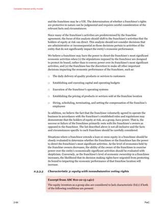 Variable interest entity model
2-94 PwC
and the franchisee may be a VIE. The determination of whether a franchisor’s rights
are protective in nature can be judgmental and requires careful consideration of the
relevant facts and circumstances.
Since many of the franchisee’s activities are predetermined by the franchise
agreement, the focus of this analysis should shift to the franchisee’s activities that the
holders of equity at risk can direct. This analysis should not consider decisions that
are administrative or inconsequential as those decisions pertain to activities of the
entity that do not significantly impact the entity’s economic performance.
We believe a franchisee may have the power to direct the franchisee’s most significant
economic activities when (1) the stipulations imposed by the franchisor are designed
to protect its brand, rather than to convey power over its franchisee’s most significant
activities, and (2) the franchisee has the discretion to make all other important
decisions impacting the economic performance of the franchisee, such as:
□ The daily delivery of quality products or services to customers
□ Establishing and executing capital and operating budgets
□ Execution of the franchisor’s operating systems
□ Establishing the pricing of products or services sold at the franchise location
□ Hiring, scheduling, terminating, and setting the compensation of the franchise’s
employees
In addition, we believe the fact that the franchisee voluntarily agreed to operate the
business in accordance with the franchisor’s established rules and regulations may
demonstrate that the holders of equity at risk, as a group, have power. That is, the
success or failure of the franchisee primarily rests with the franchisee’s owners as
opposed to the franchisor. The list described above is not all inclusive and the facts
and circumstances specific to each franchisee should be carefully considered.
Situations where a franchisor extends a loan or owns equity in a franchisee should be
closely evaluated to determine whether the franchisee or the franchisor has the power
to direct the franchisee’s most significant activities. As the level of economics held by
the franchise owners decreases, the ability of the owner of the franchisee to exercise
power over the entity’s economically significant activities should be evaluated with
skepticism. Conversely, as the franchisor’s level of economic ownership in a franchisee
increases, the likelihood that its decision making rights have migrated from protecting
its brand to impacting the economic performance of that franchise location will
increase.
2.3.3.3 Characteristic 3: equity with nonsubstantive voting rights
Excerpt from ASC 810-10-15-14(c)
The equity investors as a group also are considered to lack characteristic (b)(1) if both
of the following conditions are present:
 