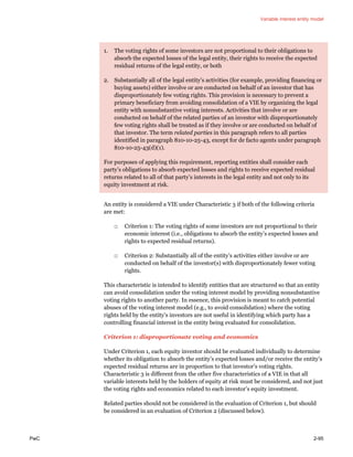Variable interest entity model
PwC 2-95
1. The voting rights of some investors are not proportional to their obligations to
absorb the expected losses of the legal entity, their rights to receive the expected
residual returns of the legal entity, or both
2. Substantially all of the legal entity’s activities (for example, providing financing or
buying assets) either involve or are conducted on behalf of an investor that has
disproportionately few voting rights. This provision is necessary to prevent a
primary beneficiary from avoiding consolidation of a VIE by organizing the legal
entity with nonsubstantive voting interests. Activities that involve or are
conducted on behalf of the related parties of an investor with disproportionately
few voting rights shall be treated as if they involve or are conducted on behalf of
that investor. The term related parties in this paragraph refers to all parties
identified in paragraph 810-10-25-43, except for de facto agents under paragraph
810-10-25-43(d)(1).
For purposes of applying this requirement, reporting entities shall consider each
party’s obligations to absorb expected losses and rights to receive expected residual
returns related to all of that party’s interests in the legal entity and not only to its
equity investment at risk.
An entity is considered a VIE under Characteristic 3 if both of the following criteria
are met:
□ Criterion 1: The voting rights of some investors are not proportional to their
economic interest (i.e., obligations to absorb the entity’s expected losses and
rights to expected residual returns).
□ Criterion 2: Substantially all of the entity’s activities either involve or are
conducted on behalf of the investor(s) with disproportionately fewer voting
rights.
This characteristic is intended to identify entities that are structured so that an entity
can avoid consolidation under the voting interest model by providing nonsubstantive
voting rights to another party. In essence, this provision is meant to catch potential
abuses of the voting interest model (e.g., to avoid consolidation) where the voting
rights held by the entity’s investors are not useful in identifying which party has a
controlling financial interest in the entity being evaluated for consolidation.
Criterion 1: disproportionate voting and economics
Under Criterion 1, each equity investor should be evaluated individually to determine
whether its obligation to absorb the entity’s expected losses and/or receive the entity’s
expected residual returns are in proportion to that investor’s voting rights.
Characteristic 3 is different from the other five characteristics of a VIE in that all
variable interests held by the holders of equity at risk must be considered, and not just
the voting rights and economics related to each investor’s equity investment.
Related parties should not be considered in the evaluation of Criterion 1, but should
be considered in an evaluation of Criterion 2 (discussed below).
 