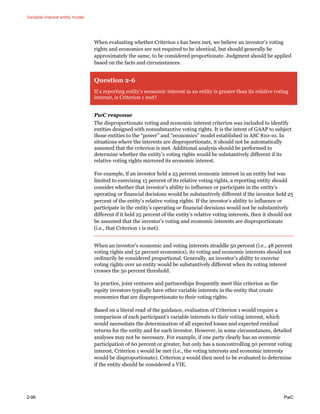 Variable interest entity model
2-96 PwC
When evaluating whether Criterion 1 has been met, we believe an investor’s voting
rights and economics are not required to be identical, but should generally be
approximately the same, to be considered proportionate. Judgment should be applied
based on the facts and circumstances.
Question 2-6
If a reporting entity’s economic interest in an entity is greater than its relative voting
interest, is Criterion 1 met?
PwC response
The disproportionate voting and economic interest criterion was included to identify
entities designed with nonsubstantive voting rights. It is the intent of GAAP to subject
those entities to the “power” and “economics” model established in ASC 810-10. In
situations where the interests are disproportionate, it should not be automatically
assumed that the criterion is met. Additional analysis should be performed to
determine whether the entity’s voting rights would be substantively different if its
relative voting rights mirrored its economic interest.
For example, if an investor held a 25 percent economic interest in an entity but was
limited to exercising 15 percent of its relative voting rights, a reporting entity should
consider whether that investor’s ability to influence or participate in the entity’s
operating or financial decisions would be substantively different if the investor held 25
percent of the entity’s relative voting rights. If the investor’s ability to influence or
participate in the entity’s operating or financial decisions would not be substantively
different if it held 25 percent of the entity’s relative voting interests, then it should not
be assumed that the investor’s voting and economic interests are disproportionate
(i.e., that Criterion 1 is met).
When an investor’s economic and voting interests straddle 50 percent (i.e., 48 percent
voting rights and 52 percent economics), its voting and economic interests should not
ordinarily be considered proportional. Generally, an investor’s ability to exercise
voting rights over an entity would be substantively different when its voting interest
crosses the 50 percent threshold.
In practice, joint ventures and partnerships frequently meet this criterion as the
equity investors typically have other variable interests in the entity that create
economics that are disproportionate to their voting rights.
Based on a literal read of the guidance, evaluation of Criterion 1 would require a
comparison of each participant’s variable interests to their voting interest, which
would necessitate the determination of all expected losses and expected residual
returns for the entity and for each investor. However, in some circumstances, detailed
analyses may not be necessary. For example, if one party clearly has an economic
participation of 60 percent or greater, but only has a noncontrolling 50 percent voting
interest, Criterion 1 would be met (i.e., the voting interests and economic interests
would be disproportionate). Criterion 2 would then need to be evaluated to determine
if the entity should be considered a VIE.
 