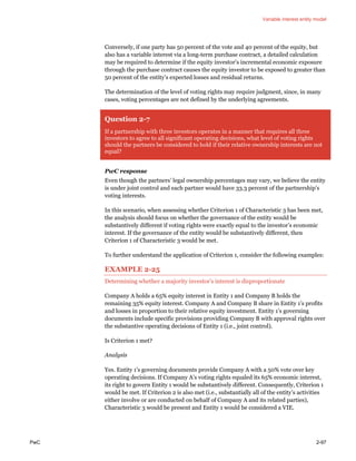 Variable interest entity model
PwC 2-97
Conversely, if one party has 50 percent of the vote and 40 percent of the equity, but
also has a variable interest via a long-term purchase contract, a detailed calculation
may be required to determine if the equity investor’s incremental economic exposure
through the purchase contract causes the equity investor to be exposed to greater than
50 percent of the entity’s expected losses and residual returns.
The determination of the level of voting rights may require judgment, since, in many
cases, voting percentages are not defined by the underlying agreements.
Question 2-7
If a partnership with three investors operates in a manner that requires all three
investors to agree to all significant operating decisions, what level of voting rights
should the partners be considered to hold if their relative ownership interests are not
equal?
PwC response
Even though the partners’ legal ownership percentages may vary, we believe the entity
is under joint control and each partner would have 33.3 percent of the partnership’s
voting interests.
In this scenario, when assessing whether Criterion 1 of Characteristic 3 has been met,
the analysis should focus on whether the governance of the entity would be
substantively different if voting rights were exactly equal to the investor’s economic
interest. If the governance of the entity would be substantively different, then
Criterion 1 of Characteristic 3 would be met.
To further understand the application of Criterion 1, consider the following examples:
EXAMPLE 2-25
Determining whether a majority investor’s interest is disproportionate
Company A holds a 65% equity interest in Entity 1 and Company B holds the
remaining 35% equity interest. Company A and Company B share in Entity 1’s profits
and losses in proportion to their relative equity investment. Entity 1’s governing
documents include specific provisions providing Company B with approval rights over
the substantive operating decisions of Entity 1 (i.e., joint control).
Is Criterion 1 met?
Analysis
Yes. Entity 1’s governing documents provide Company A with a 50% vote over key
operating decisions. If Company A’s voting rights equaled its 65% economic interest,
its right to govern Entity 1 would be substantively different. Consequently, Criterion 1
would be met. If Criterion 2 is also met (i.e., substantially all of the entity’s activities
either involve or are conducted on behalf of Company A and its related parties),
Characteristic 3 would be present and Entity 1 would be considered a VIE.
 