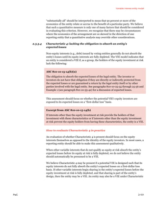 Variable interest entity model
PwC 2-101
“substantially all” should be interpreted to mean that 90 percent or more of the
economics of the entity relate or accrue to the benefit of a particular party. We believe
that such a quantitative measure is only one of many factors that should be considered
in evaluating this criterion. However, we recognize that there may be circumstances
where the economics of the arrangement are so skewed in the direction of one
reporting entity that a quantitative analysis may override other considerations.
2.3.3.4 Characteristic 4: lacking the obligation to absorb an entity’s
expected losses
Non-equity interests (e.g., debt) issued by voting entities generally do not absorb the
entity’s losses until its equity interests are fully depleted. The VIE model indicates that
an entity is considered a VIE if, as a group, the holders of the equity investment at risk
lack the following:
ASC 810-10-15-14(b)(2)
The obligation to absorb the expected losses of the legal entity. The investor or
investors do not have that obligation if they are directly or indirectly protected from
the expected losses or are guaranteed a return by the legal entity itself or by other
parties involved with the legal entity. See paragraphs 810-10-25-55 through 25-56 and
Example 1 (see paragraph 810-10-55-42) for a discussion of expected losses.
This assessment should focus on whether the potential VIE’s equity investors are
exposed to its expected losses on a “first-dollar loss” basis.
Excerpt from ASC 810-10-15-14(b)
If interests other than the equity investment at risk provide the holders of that
investment with these characteristics or if interests other than the equity investment
at risk prevent the equity holders from having these characteristics, the entity is a VIE.
How to evaluate Characteristic 4 in practice
An evaluation of whether Characteristic 4 is present should focus on the equity
interests themselves as opposed to the identity of the equity investors. In most cases, a
reporting entity should be able to make this assessment qualitatively.
When other variable interests that do not qualify as equity at risk absorb the entity’s
expected losses before its equity at risk is fully depleted, we do not believe the entity
should automatically be presumed to be a VIE.
We believe Characteristic 4 may be present if a potential VIE is designed such that its
equity interests do not fully absorb the entity’s expected losses on a first-dollar loss
basis. If other variable interests begin sharing in the entity’s expected losses before the
equity investment at risk is fully depleted, and that sharing is part of the entity’s
design, then the entity may be a VIE. An entity may also be a VIE under Characteristic
 