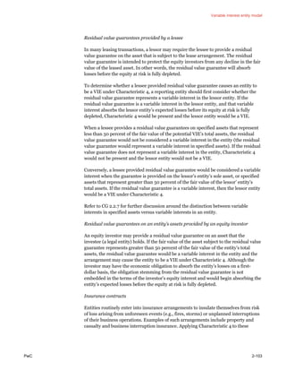 Variable interest entity model
PwC 2-103
Residual value guarantees provided by a lessee
In many leasing transactions, a lessor may require the lessee to provide a residual
value guarantee on the asset that is subject to the lease arrangement. The residual
value guarantee is intended to protect the equity investors from any decline in the fair
value of the leased asset. In other words, the residual value guarantee will absorb
losses before the equity at risk is fully depleted.
To determine whether a lessee provided residual value guarantee causes an entity to
be a VIE under Characteristic 4, a reporting entity should first consider whether the
residual value guarantee represents a variable interest in the lessor entity. If the
residual value guarantee is a variable interest in the lessor entity, and that variable
interest absorbs the lessor entity’s expected losses before its equity at risk is fully
depleted, Characteristic 4 would be present and the lessor entity would be a VIE.
When a lessee provides a residual value guarantees on specified assets that represent
less than 50 percent of the fair value of the potential VIE’s total assets, the residual
value guarantee would not be considered a variable interest in the entity (the residual
value guarantee would represent a variable interest in specified assets). If the residual
value guarantee does not represent a variable interest in the entity, Characteristic 4
would not be present and the lessor entity would not be a VIE.
Conversely, a lessee provided residual value guarantee would be considered a variable
interest when the guarantee is provided on the lessor’s entity’s sole asset, or specified
assets that represent greater than 50 percent of the fair value of the lessor’ entity’s
total assets. If the residual value guarantee is a variable interest, then the lessor entity
would be a VIE under Characteristic 4.
Refer to CG 2.2.7 for further discussion around the distinction between variable
interests in specified assets versus variable interests in an entity.
Residual value guarantees on an entity’s assets provided by an equity investor
An equity investor may provide a residual value guarantee on an asset that the
investee (a legal entity) holds. If the fair value of the asset subject to the residual value
guarantee represents greater than 50 percent of the fair value of the entity’s total
assets, the residual value guarantee would be a variable interest in the entity and the
arrangement may cause the entity to be a VIE under Characteristic 4. Although the
investor may have the economic obligation to absorb the entity’s losses on a first-
dollar basis, the obligation stemming from the residual value guarantee is not
embedded in the terms of the investor’s equity interest and would begin absorbing the
entity’s expected losses before the equity at risk is fully depleted.
Insurance contracts
Entities routinely enter into insurance arrangements to insulate themselves from risk
of loss arising from unforeseen events (e.g., fires, storms) or unplanned interruptions
of their business operations. Examples of such arrangements include property and
casualty and business interruption insurance. Applying Characteristic 4 to these
 