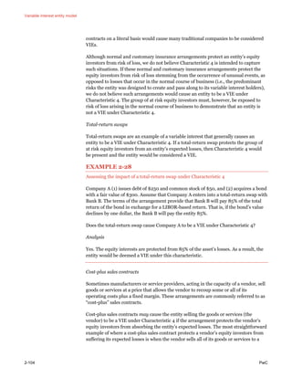Variable interest entity model
2-104 PwC
contracts on a literal basis would cause many traditional companies to be considered
VIEs.
Although normal and customary insurance arrangements protect an entity’s equity
investors from risk of loss, we do not believe Characteristic 4 is intended to capture
such situations. If these normal and customary insurance arrangements protect the
equity investors from risk of loss stemming from the occurrence of unusual events, as
opposed to losses that occur in the normal course of business (i.e., the predominant
risks the entity was designed to create and pass along to its variable interest holders),
we do not believe such arrangements would cause an entity to be a VIE under
Characteristic 4. The group of at risk equity investors must, however, be exposed to
risk of loss arising in the normal course of business to demonstrate that an entity is
not a VIE under Characteristic 4.
Total-return swaps
Total-return swaps are an example of a variable interest that generally causes an
entity to be a VIE under Characteristic 4. If a total-return swap protects the group of
at risk equity investors from an entity’s expected losses, then Characteristic 4 would
be present and the entity would be considered a VIE.
EXAMPLE 2-28
Assessing the impact of a total-return swap under Characteristic 4
Company A (1) issues debt of $250 and common stock of $50, and (2) acquires a bond
with a fair value of $300. Assume that Company A enters into a total-return swap with
Bank B. The terms of the arrangement provide that Bank B will pay 85% of the total
return of the bond in exchange for a LIBOR-based return. That is, if the bond’s value
declines by one dollar, the Bank B will pay the entity 85%.
Does the total-return swap cause Company A to be a VIE under Characteristic 4?
Analysis
Yes. The equity interests are protected from 85% of the asset’s losses. As a result, the
entity would be deemed a VIE under this characteristic.
Cost-plus sales contracts
Sometimes manufacturers or service providers, acting in the capacity of a vendor, sell
goods or services at a price that allows the vendor to recoup some or all of its
operating costs plus a fixed margin. These arrangements are commonly referred to as
“cost-plus” sales contracts.
Cost-plus sales contracts may cause the entity selling the goods or services (the
vendor) to be a VIE under Characteristic 4 if the arrangement protects the vendor’s
equity investors from absorbing the entity’s expected losses. The most straightforward
example of where a cost-plus sales contract protects a vendor’s equity investors from
suffering its expected losses is when the vendor sells all of its goods or services to a
 